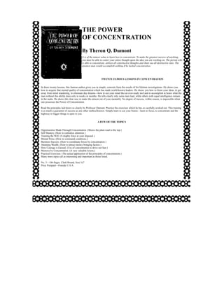THE POWER
                                         OF CONCENTRATION
                                         By Theron Q. Dumont
                                         It is of the utmost value to learn how to concentrate. To make the greatest success of anything,
                                         you must be able to center your entire thought upon the idea you are working on. The person who
                                         is able to concentrate, utilizes all constructive thoughts and shuts out all destructive ones. The
                                         greatest man would accomplish nothing if he lacked concentration.




                                                            TWENTY FAMOUS LESSONS IN CONCENTRATION


In these twenty lessons, this famous author gives you in simple, concrete form the results of his lifetime investigations. He shows you
how to acquire that mental quality of concentration which has made world-known leaders. He shows you how to focus your ideas, to get
away from mind wandering, to eliminate day dreams—how to use your mind like an ever-ready tool and to accomplish in hours what the
man without this ability does only in weeks or months. He tells clearly why some men lead, while others with equal intelligence remain
in the ranks. He shows the clear way to make the utmost out of your mentality. No degree of success, within reason, is impossible when
one possesses the Power of Concentration.

Read the principles laid down so clearly by Professor Dumont. Practice the exercises which he has so carefully worked out. This training
is as much a guarantee of success as any other method known. Simply learn to use your brains—learn to focus, to concentrate and the
highway to bigger things is open to you.


                                                        A FEW OF THE TOPICS


Opportunities Made Through Concentration. (Shows the plain road to the top.)
Self Mastery. (How to centralize attention.)
Training the Will. (A mighty force at your disposal.)
Mental Poise. (How to command conditions.)
Business Success. (How to coordinate forces by concentration.)
Attaining Wealth. (How to attract money bringing factors.)
How Courage is Gained. (Use of concentration to drive out fear.)
Memory by Concentration. (A very valuable lesson.)
Practical Exercises. (The actual application of the principles of concentration.)
Many more topics all as interesting and important as those listed.

No. 5—186 Pages, Cloth Bound, Size 5x7
Price Postpaid—Outside U.S.A.
 