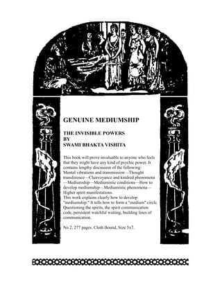 GENUINE MEDIUMSHIP
THE INVISIBLE POWERS
BY
SWAMI BHAKTA VISHITA

This book will prove invaluable to anyone who feels
that they might have any kind of psychic power. It
contains lengthy discussion of the following:
Mental vibrations and transmission—Thought
transference—Clairvoyance and kindred phenomena
—Mediumship—Mediumistic conditions—How to
develop mediumship—Mediumistic phenomena—
Higher spirit manifestations.
This work explains clearly how to develop
"mediumship." It tells how to form a "medium" circle.
Questioning the spirits, the spirit communication
code, persistent watchful waiting, building lines of
communication.

No 2, 277 pages. Cloth Bound, Size 5x7.
 