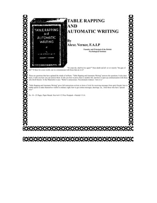 TABLE RAPPING
                                                      AND
                                                      AUTOMATIC WRITING
                                                      By
                                                      Alexr. Verner, F.A.I.P
                                                                              Founder and Principal of the British
                                                                                   Psychological Institute




                                                     "If a man die, shall he live again?" Does death end all: or is it merely "the gate of
life"? If there be a next world, can we communicate with those that are in it?


These are questions that have agitated the minds of millions. "Table Rapping and Automatic Writing" answers the questions. It also does
more, it tells you how you can answer them. It tells you how to prove there is another life, and how to open up communication with those
who dwell therein. To the Materialist it says: "Belief is unnecessary. You demand evidence—here it is."


"Table Rapping and Automatic Writing" gives full instructions on how to form a Circle for receiving messages from spirit friends; how to
enable spirits to make themselves visible to ordinary sight; how to get written messages, drawings, etc., from those who have "passed
over."


No. 18—25 Pages, Paper Bound, Size 6x4-1/2 Price Postpaid—Outside U.S.A.
 