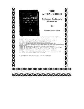 THE
                                                        ASTRAL WORLD
                                                        Its Scenery, Dwellers and
                                                               Phenomena

                                                                              By

                                                              Swami Panchadasi


                                                  Containing treatment on such matter as the following:


CHAPTER I.—The Seven Planes of Being. What is meant by a Plane. A state rather than a place.
CHAPTER II.—Astral Regions. What is meant by an Astral Region. Where located.
CHAPTER III.—Reality of the Astral. What one encounters on an astral journey.
CHAPTER IV.—Passing the Border. Passing out of the physical body. Alone in the astral body.
CHAPTER V.—Some Lower Sub-Planes. Why the soul sheds. The Astral shell, bodies without souls, still seemingly
alive and conscious.
CHAPTER VI.—Disembodied Souls. The resting place of the souls. Not dead, but sleeping.
CHAPTER VII.—Scenes of the Astral. How the low entities pass their time. Punished by their sins not for them.
CHAPTER VIII.—Life and Work on the Astral. Character and occupations of the Astral Dwellers.
CHAPTER IX.—Higher Planes and beyond. The true home of the soul. The Heaven worlds.
CHAPTER X.—The Astral Light. What the astral light is. A startling presentation of a wonderful occult truth.
CHAPTER XI.—Astral Entities. Non-human dwellers on the astral.


No. 10, 94 Pages, Paper Bound, Size 6x4-1/2 PRICE POSTPAID—Outside U.S.A.
 