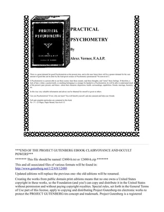 PRACTICAL

                                                                  PSYCHOMETRY
                                                                  By

                                                                  Alexr. Verner, F.A.I.P.



           There is a great demand for good Psychometrists at the present time, and in the near future there will be a greater demand for the vast
           amount of good that can be done by the God-given science of Psychometry (pronounced "Si-com-et-rie").

           A Psychometrist is a person able to see these scenes, hear these sounds, read these thoughts, and "sense" these feelings. If therefore, a
           lock of hair, a letter, a pocket-knife, or anything belonging to a stranger be handed to a Psychometrist, he will be able to understand much
           of the person's past, present, and future—about their character, disposition, health, surroundings, capabilities, friends, marriage, business,
           etc.

           In this way very valuable information and advice can be obtained for oneself or given to others.

           Can you Psychometrize? If not, why not learn? You will benefit yourself, and also astound and help your friends.

           Full and complete particulars are contained in this book.
           No. 17—25 Pages, Paper Bound, Size 6x4-1/2




***END OF THE PROJECT GUTENBERG EBOOK CLAIRVOYANCE AND OCCULT
POWERS***
******* This file should be named 12480-h.txt or 12480-h.zip *******
This and all associated files of various formats will be found in:
http://www.gutenberg.net/1/2/4/8/12480
Updated editions will replace the previous one--the old editions will be renamed.
Creating the works from public domain print editions means that no one owns a United States
copyright in these works, so the Foundation (and you!) can copy and distribute it in the United States
without permission and without paying copyright royalties. Special rules, set forth in the General Terms
of Use part of this license, apply to copying and distributing Project Gutenberg-tm electronic works to
protect the PROJECT GUTENBERG-tm concept and trademark. Project Gutenberg is a registered
 