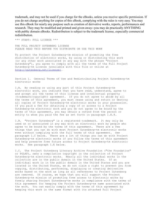 trademark, and may not be used if you charge for the eBooks, unless you receive specific permission. If
you do not charge anything for copies of this eBook, complying with the rules is very easy. You may
use this eBook for nearly any purpose such as creation of derivative works, reports, performances and
research. They may be modified and printed and given away--you may do practically ANYTHING
with public domain eBooks. Redistribution is subject to the trademark license, especially commercial
redistribution.
*** START: FULL LICENSE ***

THE FULL PROJECT GUTENBERG LICENSE
PLEASE READ THIS BEFORE YOU DISTRIBUTE OR USE THIS WORK

To protect the Project Gutenberg-tm mission of promoting the free
distribution of electronic works, by using or distributing this work
(or any other work associated in any way with the phrase "Project
Gutenberg"), you agree to comply with all the terms of the Full Project
Gutenberg-tm License (available with this file or online at
http://gutenberg.net/license).


Section 1. General Terms of Use and Redistributing Project Gutenberg-tm
electronic works

1.A. By reading or using any part of this Project Gutenberg-tm
electronic work, you indicate that you have read, understand, agree to
and accept all the terms of this license and intellectual property
(trademark/copyright) agreement. If you do not agree to abide by all
the terms of this agreement, you must cease using and return or destroy
all copies of Project Gutenberg-tm electronic works in your possession.
If you paid a fee for obtaining a copy of or access to a Project
Gutenberg-tm electronic work and you do not agree to be bound by the
terms of this agreement, you may obtain a refund from the person or
entity to whom you paid the fee as set forth in paragraph 1.E.8.

1.B. "Project Gutenberg" is a registered trademark. It may only be
used on or associated in any way with an electronic work by people who
agree to be bound by the terms of this agreement. There are a few
things that you can do with most Project Gutenberg-tm electronic works
even without complying with the full terms of this agreement. See
paragraph 1.C below. There are a lot of things you can do with Project
Gutenberg-tm electronic works if you follow the terms of this agreement
and help preserve free future access to Project Gutenberg-tm electronic
works. See paragraph 1.E below.

1.C. The Project Gutenberg Literary Archive Foundation ("the Foundation"
or PGLAF), owns a compilation copyright in the collection of Project
Gutenberg-tm electronic works. Nearly all the individual works in the
collection are in the public domain in the United States. If an
individual work is in the public domain in the United States and you are
located in the United States, we do not claim a right to prevent you from
copying, distributing, performing, displaying or creating derivative
works based on the work as long as all references to Project Gutenberg
are removed. Of course, we hope that you will support the Project
Gutenberg-tm mission of promoting free access to electronic works by
freely sharing Project Gutenberg-tm works in compliance with the terms of
this agreement for keeping the Project Gutenberg-tm name associated with
the work. You can easily comply with the terms of this agreement by
keeping this work in the same format with its attached full Project
 