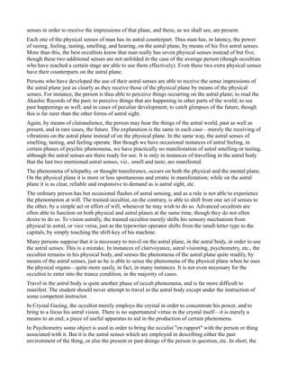 senses in order to receive the impressions of that plane, and these, as we shall see, are present.
Each one of the physical senses of man has its astral counterpart. Thus man has, in latency, the power
of seeing, feeling, tasting, smelling, and hearing, on the astral plane, by means of his five astral senses.
More than this, the best occultists know that man really has seven physical senses instead of but five,
though these two additional senses are not unfolded in the case of the average person (though occultists
who have reached a certain stage are able to use them effectively). Even these two extra physical senses
have their counterparts on the astral plane.
Persons who have developed the use of their astral senses are able to receive the sense impressions of
the astral plane just as clearly as they receive those of the physical plane by means of the physical
senses. For instance, the person is thus able to perceive things occurring on the astral plane; to read the
Akashic Records of the past; to perceive things that are happening in other parts of the world; to see
past happenings as well; and in cases of peculiar development, to catch glimpses of the future, though
this is far rarer than the other forms of astral sight.
Again, by means of clairaudience, the person may hear the things of the astral world, past as well as
present, and in rare cases, the future. The explanation is the same in each case—merely the receiving of
vibrations on the astral plane instead of on the physical plane. In the same way, the astral senses of
smelling, tasting, and feeling operate. But though we have occasional instances of astral feeling, in
certain phases of psychic phenomena, we have practically no manifestation of astral smelling or tasting,
although the astral senses are there ready for use. It is only in instances of travelling in the astral body
that the last two mentioned astral senses, viz., smell and taste, are manifested.
The phenomena of telepathy, or thought transference, occurs on both the physical and the mental plane.
On the physical plane it is more or less spontaneous and erratic in manifestation; while on the astral
plane it is as clear, reliable and responsive to demand as is astral sight, etc.
The ordinary person has but occasional flashes of astral sensing, and as a rule is not able to experience
the phenomenon at will. The trained occultist, on the contrary, is able to shift from one set of senses to
the other, by a simple act or effort of will, whenever he may wish to do so. Advanced occultists are
often able to function on both physical and astral planes at the same time, though they do not often
desire to do so. To vision astrally, the trained occultist merely shifts his sensory mechanism from
physical to astral, or vice versa, just as the typewriter operator shifts from the small-letter type to the
capitals, by simply touching the shift-key of his machine.
Many persons suppose that it is necessary to travel on the astral plane, in the astral body, in order to use
the astral senses. This is a mistake. In instances of clairvoyance, astral visioning, psychometry, etc., the
occultist remains in his physical body, and senses the phenomena of the astral plane quite readily, by
means of the astral senses, just as he is able to sense the phenomena of the physical plane when he uses
the physical organs—quite more easily, in fact, in many instances. It is not even necessary for the
occultist to enter into the trance condition, in the majority of cases.
Travel in the astral body is quite another phase of occult phenomena, and is far more difficult to
manifest. The student should never attempt to travel in the astral body except under the instruction of
some competent instructor.
In Crystal Gazing, the occultist merely employs the crystal in order to concentrate his power, and to
bring to a focus his astral vision. There is no supernatural virtue in the crystal itself—it is merely a
means to an end; a piece of useful apparatus to aid in the production of certain phenomena.
In Psychometry some object is used in order to bring the occulist "en rapport" with the person or thing
associated with it. But it is the astral senses which are employed in describing either the past
environment of the thing, or else the present or past doings of the person in question, etc. In short, the
 