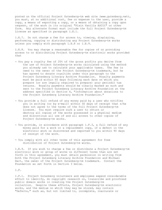 posted on the official Project Gutenberg-tm web site (www.gutenberg.net),
you must, at no additional cost, fee or expense to the user, provide a
copy, a means of exporting a copy, or a means of obtaining a copy upon
request, of the work in its original "Plain Vanilla ASCII" or other
form. Any alternate format must include the full Project Gutenberg-tm
License as specified in paragraph 1.E.1.

1.E.7. Do not charge a fee for access to, viewing, displaying,
performing, copying or distributing any Project Gutenberg-tm works
unless you comply with paragraph 1.E.8 or 1.E.9.

1.E.8. You may charge a reasonable fee for copies of or providing
access to or distributing Project Gutenberg-tm electronic works provided
that

- You pay a royalty fee of 20% of the gross profits you derive from
     the use of Project Gutenberg-tm works calculated using the method
     you already use to calculate your applicable taxes. The fee is
     owed to the owner of the Project Gutenberg-tm trademark, but he
     has agreed to donate royalties under this paragraph to the
     Project Gutenberg Literary Archive Foundation. Royalty payments
     must be paid within 60 days following each date on which you
     prepare (or are legally required to prepare) your periodic tax
     returns. Royalty payments should be clearly marked as such and
     sent to the Project Gutenberg Literary Archive Foundation at the
     address specified in Section 4, "Information about donations to
     the Project Gutenberg Literary Archive Foundation."

- You provide a full refund of any money paid by a user who notifies
     you in writing (or by e-mail) within 30 days of receipt that s/he
     does not agree to the terms of the full Project Gutenberg-tm
     License. You must require such a user to return or
     destroy all copies of the works possessed in a physical medium
     and discontinue all use of and all access to other copies of
     Project Gutenberg-tm works.

- You provide, in accordance with paragraph 1.F.3, a full refund of any
     money paid for a work or a replacement copy, if a defect in the
     electronic work is discovered and reported to you within 90 days
     of receipt of the work.

- You comply with all other terms of this agreement for free
     distribution of Project Gutenberg-tm works.

1.E.9. If you wish to charge a fee or distribute a Project Gutenberg-tm
electronic work or group of works on different terms than are set
forth in this agreement, you must obtain permission in writing from
both the Project Gutenberg Literary Archive Foundation and Michael
Hart, the owner of the Project Gutenberg-tm trademark. Contact the
Foundation as set forth in Section 3 below.

1.F.

1.F.1. Project Gutenberg volunteers and employees expend considerable
effort to identify, do copyright research on, transcribe and proofread
public domain works in creating the Project Gutenberg-tm
collection. Despite these efforts, Project Gutenberg-tm electronic
works, and the medium on which they may be stored, may contain
"Defects," such as, but not limited to, incomplete, inaccurate or
 