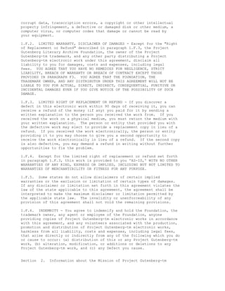 corrupt data, transcription errors, a copyright or other intellectual
property infringement, a defective or damaged disk or other medium, a
computer virus, or computer codes that damage or cannot be read by
your equipment.

1.F.2. LIMITED WARRANTY, DISCLAIMER OF DAMAGES - Except for the "Right
of Replacement or Refund" described in paragraph 1.F.3, the Project
Gutenberg Literary Archive Foundation, the owner of the Project
Gutenberg-tm trademark, and any other party distributing a Project
Gutenberg-tm electronic work under this agreement, disclaim all
liability to you for damages, costs and expenses, including legal
fees. YOU AGREE THAT YOU HAVE NO REMEDIES FOR NEGLIGENCE, STRICT
LIABILITY, BREACH OF WARRANTY OR BREACH OF CONTRACT EXCEPT THOSE
PROVIDED IN PARAGRAPH F3. YOU AGREE THAT THE FOUNDATION, THE
TRADEMARK OWNER, AND ANY DISTRIBUTOR UNDER THIS AGREEMENT WILL NOT BE
LIABLE TO YOU FOR ACTUAL, DIRECT, INDIRECT, CONSEQUENTIAL, PUNITIVE OR
INCIDENTAL DAMAGES EVEN IF YOU GIVE NOTICE OF THE POSSIBILITY OF SUCH
DAMAGE.

1.F.3. LIMITED RIGHT OF REPLACEMENT OR REFUND - If you discover a
defect in this electronic work within 90 days of receiving it, you can
receive a refund of the money (if any) you paid for it by sending a
written explanation to the person you received the work from. If you
received the work on a physical medium, you must return the medium with
your written explanation. The person or entity that provided you with
the defective work may elect to provide a replacement copy in lieu of a
refund. If you received the work electronically, the person or entity
providing it to you may choose to give you a second opportunity to
receive the work electronically in lieu of a refund. If the second copy
is also defective, you may demand a refund in writing without further
opportunities to fix the problem.

1.F.4. Except for the limited right of replacement or refund set forth
in paragraph 1.F.3, this work is provided to you 'AS-IS,' WITH NO OTHER
WARRANTIES OF ANY KIND, EXPRESS OR IMPLIED, INCLUDING BUT NOT LIMITED TO
WARRANTIES OF MERCHANTIBILITY OR FITNESS FOR ANY PURPOSE.

1.F.5. Some states do not allow disclaimers of certain implied
warranties or the exclusion or limitation of certain types of damages.
If any disclaimer or limitation set forth in this agreement violates the
law of the state applicable to this agreement, the agreement shall be
interpreted to make the maximum disclaimer or limitation permitted by
the applicable state law. The invalidity or unenforceability of any
provision of this agreement shall not void the remaining provisions.

1.F.6. INDEMNITY - You agree to indemnify and hold the Foundation, the
trademark owner, any agent or employee of the Foundation, anyone
providing copies of Project Gutenberg-tm electronic works in accordance
with this agreement, and any volunteers associated with the production,
promotion and distribution of Project Gutenberg-tm electronic works,
harmless from all liability, costs and expenses, including legal fees,
that arise directly or indirectly from any of the following which you do
or cause to occur: (a) distribution of this or any Project Gutenberg-tm
work, (b) alteration, modification, or additions or deletions to any
Project Gutenberg-tm work, and (c) any Defect you cause.


Section   2.   Information about the Mission of Project Gutenberg-tm
 