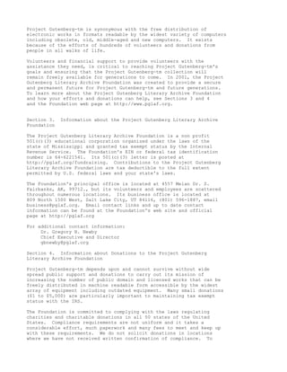 Project Gutenberg-tm is synonymous with the free distribution of
electronic works in formats readable by the widest variety of computers
including obsolete, old, middle-aged and new computers. It exists
because of the efforts of hundreds of volunteers and donations from
people in all walks of life.

Volunteers and financial support to provide volunteers with the
assistance they need, is critical to reaching Project Gutenberg-tm's
goals and ensuring that the Project Gutenberg-tm collection will
remain freely available for generations to come. In 2001, the Project
Gutenberg Literary Archive Foundation was created to provide a secure
and permanent future for Project Gutenberg-tm and future generations.
To learn more about the Project Gutenberg Literary Archive Foundation
and how your efforts and donations can help, see Sections 3 and 4
and the Foundation web page at http://www.pglaf.org.


Section 3.   Information about the Project Gutenberg Literary Archive
Foundation

The Project Gutenberg Literary Archive Foundation is a non profit
501(c)(3) educational corporation organized under the laws of the
state of Mississippi and granted tax exempt status by the Internal
Revenue Service. The Foundation's EIN or federal tax identification
number is 64-6221541. Its 501(c)(3) letter is posted at
http://pglaf.org/fundraising. Contributions to the Project Gutenberg
Literary Archive Foundation are tax deductible to the full extent
permitted by U.S. federal laws and your state's laws.

The Foundation's principal office is located at 4557 Melan Dr. S.
Fairbanks, AK, 99712., but its volunteers and employees are scattered
throughout numerous locations. Its business office is located at
809 North 1500 West, Salt Lake City, UT 84116, (801) 596-1887, email
business@pglaf.org. Email contact links and up to date contact
information can be found at the Foundation's web site and official
page at http://pglaf.org

For additional contact information:
     Dr. Gregory B. Newby
     Chief Executive and Director
     gbnewby@pglaf.org

Section 4. Information about Donations to the Project Gutenberg
Literary Archive Foundation

Project Gutenberg-tm depends upon and cannot survive without wide
spread public support and donations to carry out its mission of
increasing the number of public domain and licensed works that can be
freely distributed in machine readable form accessible by the widest
array of equipment including outdated equipment. Many small donations
($1 to $5,000) are particularly important to maintaining tax exempt
status with the IRS.

The Foundation is committed to complying with the laws regulating
charities and charitable donations in all 50 states of the United
States. Compliance requirements are not uniform and it takes a
considerable effort, much paperwork and many fees to meet and keep up
with these requirements. We do not solicit donations in locations
where we have not received written confirmation of compliance. To
 