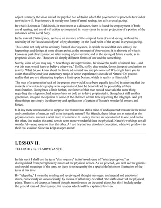 object is merely the loose end of the psychic ball of twine which the psychometrist proceeds to wind or
unwind at will. Psychometry is merely one form of astral seeing; just as is crystal gazing.
In what is known as Telekinesis, or movement at a distance, there is found the employment of both
astral sensing, and astral will action accompanied in many cases by actual projection of a portion of the
substance of the astral body.
In the case of Clairvoyance, we have an instance of the simplest form of astral seeing, without the
necessity of the "associated object" of psychometry, or the focal point of the crystal in crystal gazing.
This is true not only of the ordinary form of clairvoyance, in which the occultist sees astrally the
happenings and doings at some distant point, at the moment of observation; it is also true of what is
known as past clairvoyance, or astral seeing of past events; and in the seeing of future events, as in
prophetic vision, etc. These are all simply different forms of one and the same thing.
Surely, some of you may say, "These things are supernatural, far above the realm of natural law—and
yet this man would have us believe otherwise." Softly, softly, dear reader, do not jump at conclusions so
readily. What do you know about the limits of natural law and phenomena? What right have you to
assert that all beyond your customary range of sense experience is outside of Nature? Do you not
realize that you are attempting to place a limit upon Nature, which in reality is illimitable?
The man of a generation back of the present one would have been equally justified in asserting that the
marvels of wireless telegraphy were supernatural, had he been told of the possibility of their
manifestation. Going back a little further, the father of that man would have said the same thing
regarding the telephone, had anyone been so bold as to have prophesied it. Going back still another
generation, imagine the opinion of some of the old men of that time regarding the telegraph. And yet
these things are simply the discovery and application of certain of Nature's wonderful powers and
forces.
Is it any more unreasonable to suppose that Nature has still a mine of undiscovered treasure in the mind
and constitution of man, as well as in inorganic nature? No, friends, these things are as natural as the
physical senses, and not a whit more of a miracle. It is only that we are accustomed to one, and not to
the other, that makes the astral senses seem more wonderful than the physical. Nature's workings are all
wonderful—none more so than the other. All are beyond our absolute conception, when we get down to
their real essence. So let us keep an open mind!



LESSON II.
TELEPATHY vs. CLAIRVOYANCE.


In this work I shall use the term "clairvoyance" in its broad sense of "astral perception," as
distinguished from perception by means of the physical senses. As we proceed, you will see the general
and special meanings of the term, so there is no necessity for a special definition or illustration of the
term at this time.
By "telepathy," I mean the sending and receiving of thought messages, and mental and emotional
states, consciously or unconsciously, by means of what may be called "the sixth sense" of the physical
plane. There is, of course, a form of thought transference on the astral plane, but this I include under
the general term of clairvoyance, for reasons which will be explained later on.
 