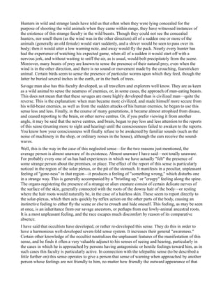 Hunters in wild and strange lands have told us that often when they were lying concealed for the
purpose of shooting the wild animals when they came within range, they have witnessed instances of
the existence of this strange faculty in the wild beasts. Though they could not see the concealed
hunters, nor smell them (as the wind was in the other direction) all of a sudden one or more of the
animals (generally an old female) would start suddenly, and a shiver would be seen to pass over its
body; then it would utter a low warning note, and away would fly the pack. Nearly every hunter has
had the experience of watching his expected game, when all of a sudden it would start off with a
nervous jerk, and without waiting to sniff the air, as is usual, would bolt precipitately from the scene.
Moreover, many beasts of prey are known to sense the presence of their natural prey, even when the
wind is in the other direction, and there is no sound or movement made by the crouching, fearstricken
animal. Certain birds seem to sense the presence of particular worms upon which they feed, though the
latter be buried several inches in the earth, or in the bark of trees.
Savage man also has this faculty developed, as all travellers and explorers well know. They are as keen
as a wild animal to sense the nearness of enemies, or, in some cases, the approach of man-eating beasts.
This does not mean that that these savages are more highly developed than is civilized man—quite the
reverse. This is the explanation: when man became more civilized, and made himself more secure from
his wild-beast enemies, as well as from the sudden attacks of his human enemies, he began to use this
sense less and less. Finally, in the course of many generations, it became almost atrophied from disuse,
and ceased reporting to the brain, or other nerve centres. Or, if you prefer viewing it from another
angle, it may be said that the nerve centres, and brain, began to pay less and less attention to the reports
of this sense (trusting more to sight and hearing) until the consciousness failed to awaken to the reports.
You know how your consciousness will finally refuse to be awakened by familiar sounds (such as the
noise of machinery in the shop, or ordinary noises in the house), although the ears receive the sound-
waves.
Well, this is the way in the case of this neglected sense—for the two reasons just mentioned, the
average person is almost unaware of its existence. Almost unaware I have said—not totally unaware.
For probably every one of us has had experiences in which we have actually "felt" the presence of
some strange person about the premises, or place. The effect of the report of this sense is particularly
noticed in the region of the solar plexus, or the pit of the stomach. It manifests in a peculiar, unpleasant
feeling of "gone-ness" in that region—it produces a feeling of "something wrong," which disturbs one
in a strange way. This is generally accompanied by a "bristling up," or "creepy" feeling along the spine.
The organs registering the presence of a strange or alien creature consist of certain delicate nerves of
the surface of the skin, generally connected with the roots of the downy hair of the body—or resting
where the hair roots would naturally be, in the case of a hairless skin. These seem to report directly to
the solar-plexus, which then acts quickly by reflex action on the other parts of the body, causing an
instinctive feeling to either fly the scene or else to crouch and hide oneself. This feeling, as may be seen
at once, is an inheritance from our savage ancestors, or perhaps from our lowly-animal ancestral roots.
It is a most unpleasant feeling, and the race escapes much discomfort by reason of its comparative
absence.
I have said that occultists have developed, or rather re-developed this sense. They do this in order to
have a harmonious well-developed seven-fold sense system. It increases their general "awareness."
Certain other knowledge of the occultist neutralizes the unpleasant features of the manifestation of this
sense, and he finds it often a very valuable adjunct to his senses of seeing and hearing, particularly in
the cases in which he is approached by persons having antagonistic or hostile feelings toward him, as in
such cases this faculty is particularly active. In connection with the telepathic sense (to be described a
little further on) this sense operates to give a person that sense of warning when approached by another
person whose feelings are not friendly to him, no matter how friendly the outward appearance of that
 
