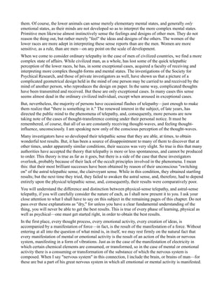 them. Of course, the lower animals can sense merely elementary mental states, and generally only
emotional states, as their minds are not developed so as to interpret the more complex mental states.
Primitive men likewise almost instinctively sense the feelings and designs of other men. They do not
reason the thing out, but rather merely "feel" the ideas and designs of the others. The women of the
lower races are more adept in interpreting these sense reports than are the men. Women are more
sensitive, as a rule, than are men—on any point on the scale of development.
When we come to consider ordinary telepathy in the case of men of civilized countries, we find a more
complex state of affairs. While civilized man, as a whole, has lost some of the quick telepathic
perception of the lower races, he has, in some exceptional cases, acquired a faculty of receiving and
interpreting more complex thought-forms and mental states. The investigations of the Society for
Psychical Research, and those of private investigators as well, have shown us that a picture of a
complicated geometrical design held in the mind of one person may be carried to and received by the
mind of another person, who reproduces the design on paper. In the same way, complicated thoughts
have been transmitted and received. But these are only exceptional cases. In many cases this sense
seems almost dead in the ordinary civilized individual, except when aroused in exceptional cases.
But, nevertheless, the majority of persons have occasional flashes of telepathy—just enough to make
them realize that "there is something in it." The renewed interest in the subject, of late years, has
directed the public mind to the phenomena of telepathy, and, consequently, more persons are now
taking note of the cases of thought-transference coming under their personal notice. It must be
remembered, of course, that all of us are constantly receiving thought-waves, and feeling thought-
influence, unconsciously. I am speaking now only of the conscious perception of the thought-waves.
Many investigators have so developed their telepathic sense that they are able, at times, to obtain
wonderful test results. But, it has been a source of disappointment to many of them to discover that at
other times, under apparently similar conditions, their success was very slight. So true is this that many
authorities have accepted the theory that telepathy is more or less spontaneous, and cannot be produced
to order. This theory is true as far as it goes, but there is a side of the case that these investigators
overlook, probably because of their lack of the occult principles involved in the phenomena. I mean
this: that their most brilliant successes have been obtained by reason of their unconscious "switching
on" of the astral telepathic sense, the clairvoyant sense. While in this condition, they obtained startling
results; but the next time they tried, they failed to awaken the astral sense, and, therefore, had to depend
entirely upon the physical telepathic sense, and, consequently, their results were comparatively poor.
You will understand the difference and distinction between physical-sense telepathy, and astral-sense
telepathy, if you will carefully consider the nature of each, as I shall now present it to you. I ask your
close attention to what I shall have to say on this subject in the remaining pages of this chapter. Do not
pass over these explanations as "dry," for unless you have a clear fundamental understanding of the
thing, you will never be able to get the best results. This is true of every phase of learning, physical as
well as psychical—one must get started right, in order to obtain the best results.
In the first place, every thought process, every emotional activity, every creation of ideas, is
accompanied by a manifestation of force—in fact, is the result of the manifestation of a force. Without
entering at all into the question of what mind is, in itself, we may rest firmly on the natural fact that
every manifestation of mental or emotional activity is the result of an action of the brain or nervous
system, manifesting in a form of vibrations. Just as in the case of the manifestation of electricity in
which certain chemical elements are consumed, or transformed, so in the case of mental or emotional
activity there is a consuming or transformation of the substance of which the nervous system is
composed. When I say "nervous system" in this connection, I include the brain, or brains of man—for
these are but a part of his great nervous system in which all emotional or mental activity is manifested.
 