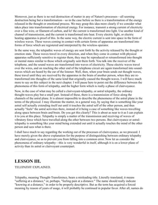 Moreover, just as there is no real destruction of matter in any of Nature's processes—all seeming
destruction being but a transformation—so in the case before us there is a transformation of the energy
released in the thought or emotional process. We may grasp this idea more clearly if we consider what
takes place into transformation of electrical energy. For instance, transmit a strong current of electricity
over a fine wire, or filament of carbon, and lo! the current is transformed into light. Use another kind of
channel of transmission, and the current is transformed into heat. Every electric light, or electric
heating apparatus is proof of this. In the same way, the electric current is sent into space in the form of
wireless waves. These waves coming in contact with certain forms of apparatus are transformed into
forms of force which are registered and interpreted by the wireless operator.
In the same way, the telepathic waves of energy are sent forth by the activity released by the thought or
emotion state. These waves travel in every direction, and when they come in contact with physical
apparatus sufficiently sensitive to register them, they may be reproduced or retransformed into thought
or mental states similar to those which originally sent them forth. You talk into the receiver of the
telephone, and the sound waves are transformed into waves of electricity. These electric waves travel
over the wires, and on reaching the other end of the telephone circuit are again transformed into sound-
waves which are heard by the ear of the listener. Well, then, when your brain sends out thought waves,
these travel until they are received by the apparatus in the brain of another person, when they are re-
transformed into thoughts of the same kind that originally caused the thought-waves. I will have much
more to say on this subject in the next chapter. I will pause here to point out the difference between the
phenomena of this form of telepathy, and the higher form which is really a phase of clairvoyance.
Now, in the case of what may be called a clairvoyant-telepathy, or astral telepathy, the ordinary
thought-waves play but a small part. Instead of these, there is a transmission of force along the
channels of the astral plane. It is almost impossible to describe the phenomena of the astral plane in the
terms of the physical. I may illustrate the matter, in a general way, by saying that is something like your
astral self actually extending itself out until it touches the astral self of the other person, and thus
actually "feels" the astral activities there, instead of it being a case of something like waves travelling
along space between brain and brain. Do you get this clearly? This is about as near to it as I can explain
it to you at this place. Telepathy is simply a matter of the transmission and receiving of waves of
vibratory force which have travelled along the ether between two persons. But clairvoyance or astral-
telepathy is something like your mind being extended out until it actually touches the mind of the other
person and sees what is there.
I shall have much to say regarding the working out of the processes of clairvoyance, as we proceed. I
have merely given the above explanation for the purpose of distinguishing between ordinary telepathy
and clairvoyance, so as to prevent you from falling into a common error. Now let us consider the
phenomena of ordinary telepathy—this is very wonderful in itself, although it is on a lower plane of
activity than its astral or clairvoyant counterpart.



LESSON III.
TELEPATHY EXPLAINED.


Telepathy, meaning Thought-Transference, bears a misleading title. Literally translated, it means
"suffering at a distance," or, perhaps, "feeling pain at a distance." The name should really indicate
"knowing at a distance," in order to be properly descriptive. But as the term has acquired a forced
meaning by reason of years of usage, it will probably be continued in popular favor. After all, names do
 