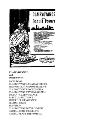 CLAIRVOYANCE
and
Occult Powers
INCLUDING
CLAIRVOYANCE, CLAIRAUDIENCE
PREMONITION AND IMPRESSIONS
CLAIRVOYANT PSYCHOMETRY
CLAIRVOYANT CRYSTAL-GAZING
DISTANT CLAIRVOYANCE
PAST CLAIRVOYANCE
FUTURE CLAIRVOYANCE
SECOND-SIGHT
PREVISION
CLAIRVOYANT DEVELOPMENT
ASTRAL-BODY TRAVELING
ASTRAL-PLANE PHENOMENA
 