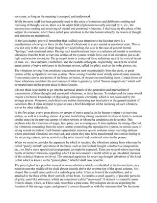 not count, so long as the meaning is accepted and understood.
While the term itself has been generally used in the sense of conscious and deliberate sending and
receiving of thought-waves, there is a far wider field of phenomena really covered by it, viz., the
unconscious sending and receiving of mental and emotional vibrations. I shall take up this phase of the
subject in a moment, after I have called your attention to the mechanism whereby the waves of thought
and emotion are transmitted.
In the last chapter, you will remember that I called your attention to the fact that there is a
manifestation of energy or force (in the form of vibrations) in every mental or emotional state. This is
true not only in the case of deep thought or vivid feeling, but also in the case of general mental
"feelings," and emotional states. During such manifestations there is a radiation of mental or emotional
vibrations from the brain or nervous centres of the system, which flows out in all directions just as do
light and wireless electricity. The principal seats or centres of these radiations are (1) the several brains
of man, viz., the cerebrum, cerebellum, and the medulla oblongata, respectfully; and (2) the several
great centres of nerve substance in the human system, called the plexi, such as the solar plexus, etc.
The vibrations arising from emotional excitement are sent out principally from the plexi, or great
centres of the sympathetic nervous system. Those arising from the more strictly mental states emanate
from certain centres and points of the brain, or brains, of the person manifesting them. Certain forms of
these vibrations constitute the real essence of what is generally called "human magnetism," which will
be treated upon in the proper place in these lessons.
I do not think it advisable to go into the technical details of the generation and mechanism of
transmission of these thought and emotional vibrations, in these lessons. To understand the same would
require a technical knowledge of physiology and organic chemistry, which is not possessed by the
average person. Moreover, such details are neither interesting nor instructive to the general student of
occultism. But, I think it proper to give at least a brief description of the receiving of such vibratory-
waves by other individuals.
In the first place, every great plexus, or groups of nerve ganglia, in the human system is a receiving
station, as well as a sending station. A person manifesting strong emotional excitement tends to awaken
similar states in the nervous centres of other persons in whom the conditions are favorable. This
explains why the vibrations of anger, fear, panic, are so contagious. It also explains the strong effect of
the vibrations emanating from the nerve centres controlling the reproductive system, in certain cases of
strong sexual excitation. Each human sympathetic nervous system contains many receiving stations
where emotional vibrations are received, and where they tend to be transformed into similar feeling in
the receiving system, unless neutralized by other mental and emotional states in the person.
When we come to consider the apparatus by which is received the vibrations arising from what may be
called "purely mental" operations of the brain, such as intellectual thought, constructive imagination,
etc., we find a more specialized arrangement, as might be expected. There are several minor receiving
points of mental vibrations, regarding which I do not consider it worth while to go into detail, because
of the technical features involved. The principal apparatus for receiving thought vibrations of this kind
is that which is known as the "pineal gland," which I shall now describe.
The pineal gland is a peculiar mass of nervous substance which is embedded in the human brain, in a
position near the middle of the skull almost directly above the extreme top of the spinal column. It is
shaped like a small cone; and is of a reddish-gray color. It lies in front of the cerebellum, and is
attached to the floor of the third ventricle of the brain. It contains a small quantity of peculiar particles
of gritty, sand-like substance, which are sometimes called "brain-sand." It derives its scientific name
from its shape, which, as I have said, resembles a pine-cone. Physiologists are at sea regarding the
function of this strange organ, and generally content themselves with the statement that "its functions
 