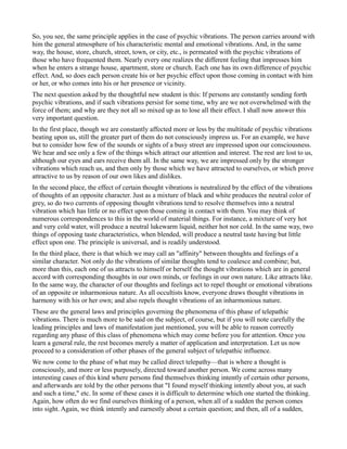 So, you see, the same principle applies in the case of psychic vibrations. The person carries around with
him the general atmosphere of his characteristic mental and emotional vibrations. And, in the same
way, the house, store, church, street, town, or city, etc., is permeated with the psychic vibrations of
those who have frequented them. Nearly every one realizes the different feeling that impresses him
when he enters a strange house, apartment, store or church. Each one has its own difference of psychic
effect. And, so does each person create his or her psychic effect upon those coming in contact with him
or her, or who comes into his or her presence or vicinity.
The next question asked by the thoughtful new student is this: If persons are constantly sending forth
psychic vibrations, and if such vibrations persist for some time, why are we not overwhelmed with the
force of them; and why are they not all so mixed up as to lose all their effect. I shall now answer this
very important question.
In the first place, though we are constantly affected more or less by the multitude of psychic vibrations
beating upon us, still the greater part of them do not consciously impress us. For an example, we have
but to consider how few of the sounds or sights of a busy street are impressed upon our consciousness.
We hear and see only a few of the things which attract our attention and interest. The rest are lost to us,
although our eyes and ears receive them all. In the same way, we are impressed only by the stronger
vibrations which reach us, and then only by those which we have attracted to ourselves, or which prove
attractive to us by reason of our own likes and dislikes.
In the second place, the effect of certain thought vibrations is neutralized by the effect of the vibrations
of thoughts of an opposite character. Just as a mixture of black and white produces the neutral color of
grey, so do two currents of opposing thought vibrations tend to resolve themselves into a neutral
vibration which has little or no effect upon those coming in contact with them. You may think of
numerous correspondences to this in the world of material things. For instance, a mixture of very hot
and very cold water, will produce a neutral lukewarm liquid, neither hot nor cold. In the same way, two
things of opposing taste characteristics, when blended, will produce a neutral taste having but little
effect upon one. The principle is universal, and is readily understood.
In the third place, there is that which we may call an "affinity" between thoughts and feelings of a
similar character. Not only do the vibrations of similar thoughts tend to coalesce and combine; but,
more than this, each one of us attracts to himself or herself the thought vibrations which are in general
accord with corresponding thoughts in our own minds, or feelings in our own nature. Like attracts like.
In the same way, the character of our thoughts and feelings act to repel thought or emotional vibrations
of an opposite or inharmonious nature. As all occultists know, everyone draws thought vibrations in
harmony with his or her own; and also repels thought vibrations of an inharmonious nature.
These are the general laws and principles governing the phenomena of this phase of telepathic
vibrations. There is much more to be said on the subject, of course, but if you will note carefully the
leading principles and laws of manifestation just mentioned, you will be able to reason correctly
regarding any phase of this class of phenomena which may come before you for attention. Once you
learn a general rule, the rest becomes merely a matter of application and interpretation. Let us now
proceed to a consideration of other phases of the general subject of telepathic influence.
We now come to the phase of what may be called direct telepathy—that is where a thought is
consciously, and more or less purposely, directed toward another person. We come across many
interesting cases of this kind where persons find themselves thinking intently of certain other persons,
and afterwards are told by the other persons that "I found myself thinking intently about you, at such
and such a time," etc. In some of these cases it is difficult to determine which one started the thinking.
Again, how often do we find ourselves thinking of a person, when all of a sudden the person comes
into sight. Again, we think intently and earnestly about a certain question; and then, all of a sudden,
 
