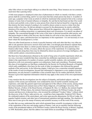 other folks whom we meet begin talking to us about the same thing. These instances are too common to
need more than a passing notice.
A little more purpose is displayed in that class of phenomena in which we intently wish that a certain
person shall do a certain thing, and lo! we soon learn that that certain person has done it. A number of
years ago, a popular writer wrote an article in which he mentioned what seemed to him to be a curious
instance of some form of mental influence or telepathy. He said that he had found out that if he would
sit down and carefully write a letter to some person from whom he had not heard for a long time, and
then destroy the letter instead of sending it, he would be almost certain to receive a letter from that
person within a few days. He did not attempt to account for the phenomenon, he merely called the
attention of his readers to it. Many persons have followed the suggestion, often with very wonderful
results. There is nothing miraculous, or supernatural about such occurrences. It is merely one phase of
telepathy. The concentrated thought of the writer of the letter is directed toward the other person, and
that person begins to think of the first one; then he thinks he will write to him; then he actually does
write. Distance, space, and direction have no importance in this experiment—it is not necessary to even
know where the second person is, in fact.
There are often found persons so closely in psychic harmony with each other that they very often are
able to ask questions and receive answers from each other, even though great distances separate them.
Some particular times there is a better psychic harmony existing between the same persons than is
found at other times. All this, of course, affects the success of the experiment. It is surprising what
wonderful results along these lines may be obtained by almost any person of average intelligence, after
a little careful, patient, conscientious practice.
But there have been phenomena obtained as the result of long series of careful experiments which are,
in a way, even more wonderful than these somewhat less deliberate experiments just mentioned. I
allude to the experiments of a number of earnest, careful scientific students, who surrounded
themselves with every precaution against over-enthusiasm, fraud, and coincidence. Prominent among
this class of investigations we find those conducted by the Society for Psychical Research, of England,
which really established a firm basis for the work of other investigators who followed the general
methods of the said society. In the following chapter, I shall give you a somewhat extended statement
of the results of such investigations, because this information is important to every student of psychic
phenomena, not only because it establishes a firm scientific basis for his studies and beliefs, but also
because it gives him important information which he may apply in the course of his own experimental
work.
I may mention that the investigations into the subject of telepathy, and kindred subjects, under the
auspices of the society just mentioned, were conducted by men of careful scientific training and
experience, and under the general supervision and approval of the officers of the society, among which
have been numbered such eminent men as Prof. Henry Sidgwick, of Cambridge University; Prof.
Balfour Stewart, a Fellow of the Royal Society of England; Rt. Hon. A.J. Balfour, the eminent English
statesman; Prof. William James, the eminent American psychologist; Sir William Crookes, the great
chemist and discoverer of physical laws, who invented the celebrated "Crookes' Tubes," without which
the discovery of the X Rays, radio-activity, etc., would have been impossible; Frederick W.H. Myers,
the celebrated explorer of the astral planes, and writer upon psychic phenomena; Sir Oliver Lodge, the
popular English scientist; and other men of international reputation and high standing. The character of
these men at once gives the stamp of honesty and scientific accuracy to all the work of the society.
In order that you may understand the spirit which animated these scientific investigators in their work
of the exploration of this new and strange region of Nature, I ask you to carefully read the following
words of the presidential address of Sir William Crookes, before the Royal Society, at Bristol, England,
in 1898. Remember, please, that this address was made before an assemblage of distinguished
 
