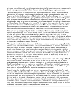 scientists, many of them rank materialists and, quite skeptical of all occult phenomena—this was nearly
twenty years ago, remember. Sir William Crookes, facing this gathering, as its president, said:
"Were I now introducing for the first time these inquiries to the world of science, I should choose a
starting point different from that of old (where we formerly began). It would be well to begin with
Telepathy; with that fundamental law, as I believe it to be, that thoughts and images may be transferred
from one mind to another without the agency of the recognized organs of sense—that knowledge may
enter the human mind without being communicated in any hitherto known or recognized ways. * * * If
telepathy takes place, we have two physical facts—the physical change in the brain of A, the suggestor,
and the analogous physical change in the brain of B, the recipient of the suggestion. Between these two
physical events there must exist a train of physical causes. * * * It is unscientific to call in the aid of
mysterious agencies, when with every fresh advance in knowledge it is shown that either vibrations
have powers and attributes abundantly able to any demand—even the transmission of thought.
"It is supposed by some physiologists that the essential cells of nerves do not actually touch, but are
separated by a narrow gap which widens in sleep while it narrows almost to extinction during mental
activity. This condition is so singularly like a Branly or Lodge coherer (a device which led to the
discovery of wireless telegraphy) as to suggest a further analogy. The structure of brain and nerve being
similar, it is conceivable that there may be present masses of such nerve coherers in the brain, whose
special function it may be to receive impulses brought from without, through the connecting sequence
of ether waves of appropriate order of magnitude.
"Roentgen has familiarized us with an order of vibrations of extreme minuteness as compared with the
smallest waves with which we have hitherto been acquainted: and there is no reason to suppose that we
have here reached the limit of frequency. It is known that the action of thought is accompanied by
certain molecular movements in the brain, and here we have physical vibrations capable from their
extreme minuteness of acting direct upon individual molecules, while their rapidity approaches that of
internal and external movements of the atoms themselves. A formidable range of phenomena must be
scientifically sifted before we effectually grasp a faculty so strange, so bewildering, and for ages so
inscrutable, as the direct action of mind upon mind.
"In the old Egyptian days, a well known inscription was carved over the portal of the Temple of Isis: 'I
am whatever has been, is, or ever will be; and my veil no man hath yet lifted.' Not thus do modern
seekers after truth confront Nature—the word that stands for the baffling mysteries of the Universe.
Steadily, unflinchingly, we strive to pierce the inmost heart of Nature, from what she is to reconstruct
what she has been, and to prophesy what she shall be. Veil after veil we have lifted, and her face grows
more beautiful, august and wonderful, with every barrier that is withdrawn."
You will notice that this address made nearly twenty years ago, and from the standpoint of physical
science is in full accord with the ideas of occultism as old as the hills. And yet, the speaker had worked
out the idea independently. He also investigated higher forms of psychic phenomena, with results that
startled the world. But, you will notice that he does not attempt to give any other than purely physical
laws the credit for the ordinary phenomena of telepathy. And he was thoroughly right in this, as we
have seen. He escaped the common error of confusing physical-sense phenomena with the phenomena
of the astral-senses. Each plane has its own phenomena—and each class is surely wonderful enough.
And, again, remember that both physical and astral phenomena are purely natural; there is no need for
seeking any supernatural agencies to account for these natural facts.
 