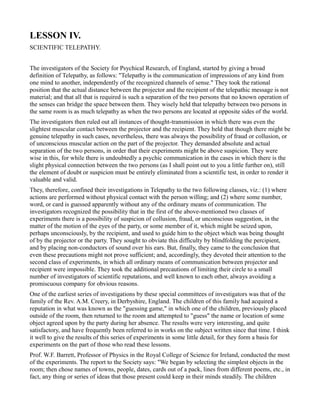 LESSON IV.
SCIENTIFIC TELEPATHY.


The investigators of the Society for Psychical Research, of England, started by giving a broad
definition of Telepathy, as follows: "Telepathy is the communication of impressions of any kind from
one mind to another, independently of the recognized channels of sense." They took the rational
position that the actual distance between the projector and the recipient of the telepathic message is not
material; and that all that is required is such a separation of the two persons that no known operation of
the senses can bridge the space between them. They wisely held that telepathy between two persons in
the same room is as much telepathy as when the two persons are located at opposite sides of the world.
The investigators then ruled out all instances of thought-transmission in which there was even the
slightest muscular contact between the projector and the recipient. They held that though there might be
genuine telepathy in such cases, nevertheless, there was always the possibility of fraud or collusion, or
of unconscious muscular action on the part of the projector. They demanded absolute and actual
separation of the two persons, in order that their experiments might be above suspicion. They were
wise in this, for while there is undoubtedly a psychic communication in the cases in which there is the
slight physical connection between the two persons (as I shall point out to you a little further on), still
the element of doubt or suspicion must be entirely eliminated from a scientific test, in order to render it
valuable and valid.
They, therefore, confined their investigations in Telepathy to the two following classes, viz.: (1) where
actions are performed without physical contact with the person willing; and (2) where some number,
word, or card is guessed apparently without any of the ordinary means of communication. The
investigators recognized the possibility that in the first of the above-mentioned two classes of
experiments there is a possibility of suspicion of collusion, fraud, or unconscious suggestion, in the
matter of the motion of the eyes of the party, or some member of it, which might be seized upon,
perhaps unconsciously, by the recipient, and used to guide him to the object which was being thought
of by the projector or the party. They sought to obviate this difficulty by blindfolding the percipient,
and by placing non-conductors of sound over his ears. But, finally, they came to the conclusion that
even these precautions might not prove sufficient; and, accordingly, they devoted their attention to the
second class of experiments, in which all ordinary means of communication between projector and
recipient were impossible. They took the additional precautions of limiting their circle to a small
number of investigators of scientific reputations, and well known to each other, always avoiding a
promiscuous company for obvious reasons.
One of the earliest series of investigations by these special committees of investigators was that of the
family of the Rev. A.M. Creery, in Derbyshire, England. The children of this family had acquired a
reputation in what was known as the "guessing game," in which one of the children, previously placed
outside of the room, then returned to the room and attempted to "guess" the name or location of some
object agreed upon by the party during her absence. The results were very interesting, and quite
satisfactory, and have frequently been referred to in works on the subject written since that time. I think
it well to give the results of this series of experiments in some little detail, for they form a basis for
experiments on the part of those who read these lessons.
Prof. W.F. Barrett, Professor of Physics in the Royal College of Science for Ireland, conducted the most
of the experiments. The report to the Society says: "We began by selecting the simplest objects in the
room; then chose names of towns, people, dates, cards out of a pack, lines from different poems, etc., in
fact, any thing or series of ideas that those present could keep in their minds steadily. The children
 