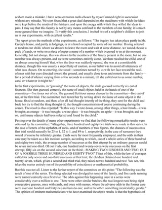 seldom made a mistake. I have seen seventeen cards chosen by myself named right in succession
without any mistake. We soon found that a great deal depended on the steadiness with which the ideas
were kept before the minds of the thinkers, and upon the energy with which they willed the ideas to
pass. I may say that this faculty is not by any means confined to the members of one family; it is much
more general than we imagine. To verify this conclusion, I invited two of a neighbor's children to join
us in our experiments, with excellent results."
The report gives the methods of the experiments, as follows: "The inquiry has taken place partly in Mr.
Creery's house, and partly in lodgings, or at a hotel occupied by some of our number. Having selected
at random one child, whom we desired to leave the room and wait at some distance, we would choose a
pack of cards, or write on a piece of paper a name of a number which occurred to us at the moment.
Generally, but not always, this was shown to the members of the family present in the room; but no one
member was always present, and we were sometimes entirely alone. We then recalled the child, one of
us always assuring himself that, when the door was suddenly opened, she was at a considerable
distance, though this was usually a superfluity of caution, as our habit was to avoid all utterances of
what was chosen. On re-entering, she stood—sometimes turned by us with her face toward the wall,
oftener with her eyes directed toward the ground, and usually close to us and remote from the family—
for a period of silence varying from a few seconds to a minute, till she called out to us some number,
card, or whatever it might be."
In the first experiments, in "guessing" the name of objects, the child guessed correctly six out of
fourteen. She then guessed correctly the name of small objects held in the hands of one of the
committee—five times out of six. She guessed fictitious names chosen by the committee—five out of
ten, at the first trial. The committee then tested her by writing down the name of some object in the
house, fixed at random, and then, after all had thought intently of the thing, they sent for the child and
bade her try to find the thing thought of, the thought-concentration of course continuing during the
search. The result is thus reported: "In this way I wrote down, among other things, a hair-brush—it was
brought; an orange—it was brought; a wine-glass—it was brought; an apple—it was brought; and so
on, until many objects had been selected and found by the child."
Passing over the details of many other experiments we find that the following remarkable results were
obtained by the committee: "Altogether, three hundred and eighty-two trials were made in this series. In
the case of letters of the alphabet, of cards, and of numbers of two figures, the chances of success on a
first trial would naturally be 25 to 1, 52 to 1, and 89 to 1, respectively; in the case of surnames they
would of course be infinitely greater. Cards were far most frequently employed, and the odds in their
case may be taken as a fair medium sample, according to which, out of a whole series of three hundred
and eighty-two trials, the average number of successes at the first attempt by an ordinary guesser would
be seven and one-third. Of our trials, one hundred and twenty-seven were successes on the first
attempt, fifty-six on the second, nineteen on the third—MAKING TWO HUNDRED AND TWO, OUT
OF A POSSIBLE THREE HUNDRED AND EIGHTY-TWO!" Think of this, while the law of averages
called for only seven and one-third successes at first trial, the children obtained one hundred and
twenty-seven, which, given a second and third trial, they raised to two hundred and two! You see, this
takes the matter entirely out of the possibility of coincidence or mathematical probability.
But this was not all. Listen to the further report of the committee on this point: "The following was the
result of one of the series. The thing selected was divulged to none of the family, and five cards running
were named correctly on a first trial. The odds against this happening once in a series were
considerably over a million to one. There were other similar batches, the two longest runs being eight
consecutive guesses, once with cards, and once with names; where the adverse odds in the former case
were over one hundred and forty-two millions to one; and in the other, something incalculably greater."
The opinion of eminent mathematicians who have examined the above results is that the hypothesis of
 