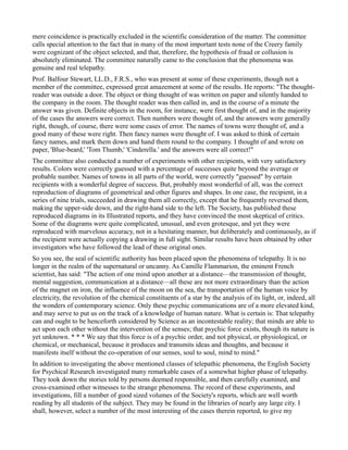 mere coincidence is practically excluded in the scientific consideration of the matter. The committee
calls special attention to the fact that in many of the most important tests none of the Creery family
were cognizant of the object selected, and that, therefore, the hypothesis of fraud or collusion is
absolutely eliminated. The committee naturally came to the conclusion that the phenomena was
genuine and real telepathy.
Prof. Balfour Stewart, LL.D., F.R.S., who was present at some of these experiments, though not a
member of the committee, expressed great amazement at some of the results. He reports: "The thought-
reader was outside a door. The object or thing thought of was written on paper and silently handed to
the company in the room. The thought reader was then called in, and in the course of a minute the
answer was given. Definite objects in the room, for instance, were first thought of, and in the majority
of the cases the answers were correct. Then numbers were thought of, and the answers were generally
right, though, of course, there were some cases of error. The names of towns were thought of, and a
good many of these were right. Then fancy names were thought of. I was asked to think of certain
fancy names, and mark them down and hand them round to the company. I thought of and wrote on
paper, 'Blue-beard,' 'Tom Thumb,' 'Cinderella.' and the answers were all correct!"
The committee also conducted a number of experiments with other recipients, with very satisfactory
results. Colors were correctly guessed with a percentage of successes quite beyond the average or
probable number. Names of towns in all parts of the world, were correctly "guessed" by certain
recipients with a wonderful degree of success. But, probably most wonderful of all, was the correct
reproduction of diagrams of geometrical and other figures and shapes. In one case, the recipient, in a
series of nine trials, succeeded in drawing them all correctly, except that he frequently reversed them,
making the upper-side down, and the right-hand side to the left. The Society, has published these
reproduced diagrams in its Illustrated reports, and they have convinced the most skeptical of critics.
Some of the diagrams were quite complicated, unusual, and even grotesque, and yet they were
reproduced with marvelous accuracy, not in a hesitating manner, but deliberately and continuously, as if
the recipient were actually copying a drawing in full sight. Similar results have been obtained by other
investigators who have followed the lead of these original ones.
So you see, the seal of scientific authority has been placed upon the phenomena of telepathy. It is no
longer in the realm of the supernatural or uncanny. As Camille Flammarion, the eminent French
scientist, has said: "The action of one mind upon another at a distance—the transmission of thought,
mental suggestion, communication at a distance—all these are not more extraordinary than the action
of the magnet on iron, the influence of the moon on the sea, the transportation of the human voice by
electricity, the revolution of the chemical constituents of a star by the analysis of its light, or, indeed, all
the wonders of contemporary science. Only these psychic communications are of a more elevated kind,
and may serve to put us on the track of a knowledge of human nature. What is certain is: That telepathy
can and ought to be henceforth considered by Science as an incontestable reality; that minds are able to
act upon each other without the intervention of the senses; that psychic force exists, though its nature is
yet unknown. * * * We say that this force is of a psychic order, and not physical, or physiological, or
chemical, or mechanical, because it produces and transmits ideas and thoughts, and because it
manifests itself without the co-operation of our senses, soul to soul, mind to mind."
In addition to investigating the above mentioned classes of telepathic phenomena, the English Society
for Psychical Research investigated many remarkable cases of a somewhat higher phase of telepathy.
They took down the stories told by persons deemed responsible, and then carefully examined, and
cross-examined other witnesses to the strange phenomena. The record of these experiments, and
investigations, fill a number of good sized volumes of the Society's reports, which are well worth
reading by all students of the subject. They may be found in the libraries of nearly any large city. I
shall, however, select a number of the most interesting of the cases therein reported, to give my
 