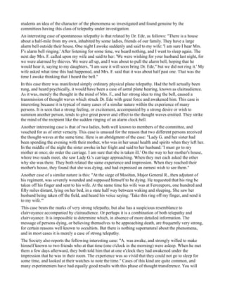 students an idea of the character of the phenomena so investigated and found genuine by the
committees having this class of telepathy under investigation.
An interesting case of spontaneous telepathy is that related by Dr. Ede, as follows: "There is a house
about a half-mile from my own, inhabited by some ladies, friends of our family. They have a large
alarm bell outside their house. One night I awoke suddenly and said to my wife: 'I am sure I hear Mrs.
F's alarm bell ringing.' After listening for some time, we heard nothing, and I went to sleep again. The
next day Mrs. F. called upon my wife and said to her: 'We were wishing for your husband last night, for
we were alarmed by thieves. We were all up, and I was about to pull the alarm bell, hoping that he
would hear it, saying to my daughters, "I am sure it will soon bring Dr. Ede," but we did not ring it.' My
wife asked what time this had happened, and Mrs. F. said that it was about half past one. That was the
time I awoke thinking that I heard the bell."
In this case there was manifested simply ordinary physical plane telepathy. Had the bell actually been
rung, and heard psychically, it would have been a case of astral plane hearing, known as clairaudience.
As it was, merely the thought in the mind of Mrs. F., and her strong idea to ring the bell, caused a
transmission of thought waves which struck Dr. Ede with great force and awakened him. This case is
interesting because it is typical of many cases of a similar nature within the experience of many
persons. It is seen that a strong feeling, or excitement, accompanied by a strong desire or wish to
summon another person, tends to give great power and effect to the thought waves emitted. They strike
the mind of the recipient like the sudden ringing of an alarm clock bell.
Another interesting case is that of two ladies, both well known to members of the committee, and
vouched for as of strict veracity. This case is unusual for the reason that two different persons received
the thought-waves at the same time. Here is an abridgment of the case: "Lady G. and her sister had
been spending the evening with their mother, who was in her usual health and spirits when they left her.
In the middle of the night the sister awoke in her fright and said to her husband: 'I must go to my
mother at once; do order the carriage. I am sure that she is taken ill.' On the way to her mother's house,
where two roads meet, she saw Lady G.'s carriage approaching. When they met each asked the other
why she was there. They both related the same experience and impression. When they reached their
mother's house, they found that she was dying, and had expressed an earnest wish to see them."
Another case of a similar nature is this: "At the siege of Mooltan, Major General R., then adjutant of
his regiment, was severely wounded and supposed himself to be dying. He requested that his ring be
taken off his finger and sent to his wife. At the same time his wife was at Ferozepore, one hundred and
fifty miles distant, lying on her bed, in a state half way between waking and sleeping. She saw her
husband being taken off the field, and heard his voice saying: 'Take this ring off my finger, and send it
to my wife.'"
This case bears the marks of very strong telepathy, but also has a suspicious resemblance to
clairvoyance accompanied by clairaudience. Or perhaps it is a combination of both telepathy and
clairvoyance. It is impossible to determine which, in absence of more detailed information. The
message of persons dying, or believing themselves to be approaching death, are frequently very strong,
for certain reasons well known to occultists. But there is nothing supernatural about the phenomena,
and in most cases it is merely a case of strong telepathy.
The Society also reports the following interesting case: "A. was awake, and strongly willed to make
himself known to two friends who at that time (one o'clock in the morning) were asleep. When he met
them a few days afterward, they both told him that at one o'clock they had awakened under the
impression that he was in their room. The experience was so vivid that they could not go to sleep for
some time, and looked at their watches to note the time." Cases of this kind are quite common, and
many experimenters have had equally good results with this phase of thought transference. You will
 