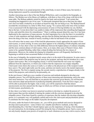remember that there is no actual projection of the astral body, in most of these cases, but merely a
strong impression caused by concentrated thought.
Another interesting case is that of the late Bishop Wilberforce, and is recorded in his biography, as
follows: The Bishop was in his library at Cuddleson, with three or four of his clergy with him at the
same table. The Bishop suddenly raised his hand to his head, and exclaimed: "I am certain that
something has happened to one of my sons." It afterwards transpired that just at that time his eldest
son's foot was badly crushed by an accident on board his ship, the son being at sea. The Bishop himself
recorded the circumstance in a letter to Miss Noel, saying: "It is curious that at the time of his accident
I was so possessed with the depressing consciousness of some evil having befallen my son, Herbert,
that at the last, I wrote down that I was unable to shake off the impression that something had happened
to him, and noted this down for remembrance." There is nothing unusual about this case, for it has been
duplicated in the experience of many persons. Its chief importance lies in the fact that it is recorded by
a man of wide reputation and high standing, and also that the Bishop had taken the precaution to note
down the thing at the time, instead of merely recalling it after he had heard of the accident.
You will notice that in many cases of this kind the phenomenon closely approaches the aspect of true
clairvoyance, or astral sensing. In some cases there appears to be a blending of both telepathy and astral
clairvoyance. In fact, there is but very little difference between the highest phases of ordinary telepathy,
and the more common phases of clairvoyance. Here, as in many other cases of Nature's forces, there
seems to be a gradual blending, rather than a sharp dividing line between the two classes of
phenomena. Moreover, the student developing his telepathic powers will frequently find that he is
beginning to unfold at least occasional flashes of clairvoyance.
In the case of telepathy, the recipient merely senses what is in the mind of the projector. In some cases a
picture in the mind of the projector may be seen by the recipient, and may thus be mistaken for a case
of pure clairvoyance. But, in investigating closely, it will be found that the real scene was slightly
different from the impression, in which case it shows that the impression was simply telepathic.
Clairvoyant vision shows the scene as it really is, or rather as the physical eye of the recipient would
have seen it. The astral sight really sees the scene, and does not merely receive the mental impression
of the projector. The first is original seeing; the second, merely a reproduction of images already in the
mind of the projector, and colored by his personality, etc.
In the next lesson, I shall give you a number of exercises and methods designed to develop your
telepathic powers. You will find the practice of these most interesting and entertaining, and at the same
time most instructive. You will find that as you practice the exercises given therein, you will become
more and more adept and proficient in producing telepathic phenomena. From the lower stages, you
will be able to proceed to the higher. And, in time, you will be surprised to find that almost
unconsciously you have passed into the stage in which you will have at least occasional manifestations
of clairvoyance, psychometry, etc.
In fact, there is no better way known to practical occultists to develop in a student the powers of
clairvoyance than just this method of starting the student with the exercises designed to develop the
telepathic power. It has been found by centuries of experience that the student who develops telepathic
power, in a systematic way, will gradually unfold and evolve the clairvoyant and psychometric power.
It constitutes the first rungs on the ladder of psychic development.
Of course, under the head of clairvoyance, etc., you will be given methods and exercise designed to
develop clairvoyant powers—some of them very valuable and effective methods, at that. But,
notwithstanding this, I feel that I should impress upon you the importance of laying a firm foundation
for such instruction, by developing yourself first along the lines of telepathic power. Such a course will
not only keenly sharpen your powers of receptivity to such vibrations as you may wish to receive; but it
 