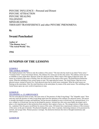 PSYCHIC INFLUENCE—Personal and Distant
PSYCHIC ATTRACTION
PSYCHIC HEALING
TELEPATHY
MIND-READING
THOUGHT TRANSFERENCE and other PSYCHIC PHENOMENA

By

Swami Panchadasi
Author of
"The Human Aura,"
"The Astral World," Etc.

1916



SYNOPSIS OF THE LESSONS

LESSON I
THE ASTRAL SENSES
The skeptical person who "believes only the evidence of his senses." The man who has much to say about "horse sense."
"Common Sense" versus Uncommon Senses. The ordinary five senses are not the only senses. The ordinary senses are not
as infallible as many think them. Illusions of the five physical senses. What is back of the organs of physical sense. All
senses an evolution of the sense of feeling. How the mind receives the report of the senses. The Real Knower behind the
senses. What the unfolding of new senses means to man. The super-physical senses. The Astral Senses. Man has seven
physical senses, instead of merely five. Each physical sense has its astral sense counterpart. What the astral senses are.
Sensing on the astral plane. How the mind functions on the astral plane, by means of the astral senses. The unfolding of the
Astral Senses opens up a new world of experience to man.


LESSON II
TELEPATHY vs. CLAIRVOYANCE
The two extra physical senses of man. The extra sense of "the presence of other living things." The "telepathic sense." How
man may sense the presence of other living things apart from the operation of his ordinary five physical senses. This power
is strongly developed in savages and barbarians, but has become atrophied in most civilized men, by continued disuse. It is
now vestigal in civilized man, but may be developed by practice. Animals have this extra sense highly developed, and it
plays a very important part in their protection from enemies; their capture of prey, etc. The strange actions of dogs, horses,
etc., explained. How the geese saved Rome by reason of this sense. All hunters have experienced evidences of the existence
of this sense on the part of animals. The physical telepathic sense. How it operates. Interesting instances of its possession by
animals, and savage tribes. Women possess it strongly. The distinction between this form of thought-transference and
clairvoyance.


LESSON III
 