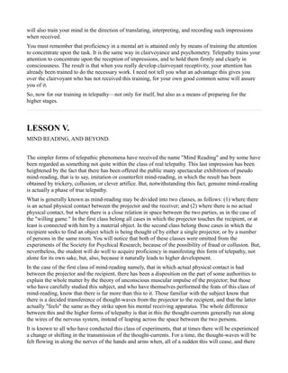 will also train your mind in the direction of translating, interpreting, and recording such impressions
when received.
You must remember that proficiency in a mental art is attained only by means of training the attention
to concentrate upon the task. It is the same way in clairvoyance and psychometry. Telepathy trains your
attention to concentrate upon the reception of impressions, and to hold them firmly and clearly in
consciousness. The result is that when you really develop clairvoyant receptivity, your attention has
already been trained to do the necessary work. I need not tell you what an advantage this gives you
over the clairvoyant who has not received this training, for your own good common sense will assure
you of it.
So, now for our training in telepathy—not only for itself, but also as a means of preparing for the
higher stages.



LESSON V.
MIND READING, AND BEYOND.


The simpler forms of telepathic phenomena have received the name "Mind Reading" and by some have
been regarded as something not quite within the class of real telepathy. This last impression has been
heightened by the fact that there has been offered the public many spectacular exhibitions of pseudo
mind-reading, that is to say, imitation or counterfeit mind-reading, in which the result has been
obtained by trickery, collusion, or clever artifice. But, notwithstanding this fact, genuine mind-reading
is actually a phase of true telepathy.
What is generally known as mind-reading may be divided into two classes, as follows: (1) where there
is an actual physical contact between the projector and the receiver; and (2) where there is no actual
physical contact, but where there is a close relation in space between the two parties, as in the case of
the "willing game." In the first class belong all cases in which the projector touches the recipient, or at
least is connected with him by a material object. In the second class belong those cases in which the
recipient seeks to find an object which is being thought of by either a single projector, or by a number
of persons in the same room. You will notice that both of these classes were omitted from the
experiments of the Society for Psychical Research, because of the possibility of fraud or collusion. But,
nevertheless, the student will do well to acquire proficiency in manifesting this form of telepathy, not
alone for its own sake, but, also, because it naturally leads to higher development.
In the case of the first class of mind-reading namely, that in which actual physical contact is had
between the projector and the recipient, there has been a disposition on the part of some authorities to
explain the whole matter by the theory of unconscious muscular impulse of the projector; but those
who have carefully studied this subject, and who have themselves performed the feats of this class of
mind-reading, know that there is far more than this to it. Those familiar with the subject know that
there is a decided transference of thought-waves from the projector to the recipient, and that the latter
actually "feels" the same as they strike upon his mental receiving apparatus. The whole difference
between this and the higher forms of telepathy is that in this the thought-currents generally run along
the wires of the nervous system, instead of leaping across the space between the two persons.
It is known to all who have conducted this class of experiments, that at times there will be experienced
a change or shifting in the transmission of the thought-currents. For a time, the thought-waves will be
felt flowing in along the nerves of the hands and arms when, all of a sudden this will cease, and there
 
