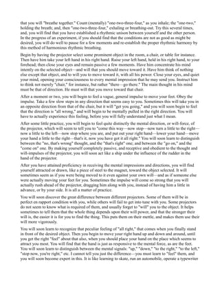that you will "breathe together." Count (mentally) "one-two-three-four," as you inhale; the "one-two,"
holding the breath; and, then "one-two-three-four," exhaling or breathing-out. Try this several times,
and, you will find that you have established a rhythmic unison between yourself and the other person.
In the progress of an experiment, if you should find that the conditions are not as good as might be
desired, you will do well to pause for a few moments and re-establish the proper rhythmic harmony by
this method of harmonious rhythmic breathing.
Begin by having the projector select some prominent object in the room, a chair, or table for instance.
Then have him take your left hand in his right hand. Raise your left hand, held in his right hand, to your
forehead; then close your eyes and remain passive a few moments. Have him concentrate his mind
intently on the selected object—and will that you should move toward it. Have him think of nothing
else except that object, and to will you to move toward it, with all his power. Close your eyes, and quiet
your mind, opening your consciousness to every mental impression that he may send you. Instruct him
to think not merely "chair," for instance, but rather "there—go there." The main thought in his mind
must be that of direction. He must will that you move toward that chair.
After a moment or two, you will begin to feel a vague, general impulse to move your feet. Obey the
impulse. Take a few slow steps in any direction that seems easy to you. Sometimes this will take you in
an opposite direction from that of the chair, but it will "get you going," and you will soon begin to feel
that the direction is "all wrong," and will begin to be mentally pulled in the right direction. You will
have to actually experience this feeling, before you will fully understand just what I mean.
After some little practice, you will begin to feel quite distinctly the mental direction, or will-force, of
the projector, which will seem to tell you to "come this way—now stop—now turn a little to the right—
now a little to the left—now stop where you are, and put out your right hand—lower your hand—move
your hand a little to the right—that's it, now you have got it all right." You will soon learn to distinguish
between the "no, that's wrong" thought, and the "that's right" one; and between the "go on," and the
"come on" one. By making yourself completely passive, and receptive and obedient to the thought and
will-impulses of the projector, you will soon act like a ship under the influence of the rudder in the
hand of the projector.
After you have attained proficiency in receiving the mental impressions and directions, you will find
yourself attracted or drawn, like a piece of steel to the magnet, toward the object selected. It will
sometimes seem as if you were being moved to it even against your own will—and as if someone else
were actually moving your feet for you. Sometimes the impulse will come so strong that you will
actually rush ahead of the projector, dragging him along with you, instead of having him a little in
advance, or by your side. It is all a matter of practice.
You will soon discover the great difference between different projectors. Some of them will be in
perfect en rapport condition with you, while others will fail to get into tune with you. Some projectors
do not seem to know what is required of them, and usually forget to "will" you to the object. It helps
sometimes to tell them that the whole thing depends upon their will power, and that the stronger their
will is, the easier it is for you to find the thing. This puts them on their mettle, and makes them use their
will more vigorously.
You will soon learn to recognize that peculiar feeling of "all right," that comes when you finally stand
in front of the desired object. Then you begin to move your right hand up and down and around, until
you get the right "feel" about that also, when you should place your hand on the place which seems to
attract you most. You will find that the hand is just as responsive to the mental force, as are the feet.
You will soon learn to distinguish between the mental signals: "up," "down," "to the right," "to the left,"
"stop now, you're right," etc. I cannot tell you just the difference—you must learn to "feel" them, and
you will soon become expert in this. It is like learning to skate, run an automobile, operate a typewriter
 