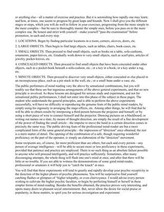 or anything else—all a matter of exercise and practice. But it is astonishing how rapidly one may learn;
and how, at times, one seems to progress by great leaps and bounds. Now I shall give you the different
stages or steps, which you will do well to follow in your exercises, progressing from the more simple to
the more complex—but be sure to thoroughly master the simple ones, before you pass on to the more
complex one. Be honest and strict with yourself—make yourself "pass the examination" before
promotion, in each and every step.
1. LOCATIONS. Begin by finding particular locations in a room; corners, alcoves, doors, etc.
2. LARGE OBJECTS. Then begin to find large objects, such as tables, chairs, book-cases, etc.
3. SMALL OBJECTS. Then proceed to find small objects, such as books on a table, sofa-cushions,
ornaments, paper-knives, etc. Gradually work down to very small objects, such as scarf-pins, articles of
jewelry, pocket-knives, etc.
4. CONCEALED OBJECTS. Then proceed to find small objects that have been concealed under other
objects, such as a pocket-book beneath a sofa-cushion, etc.; or a key in a book; or a key under a rug,
etc.
5. MINUTE OBJECTS. Then proceed to discover very small objects, either concealed or else placed in
an inconspicuous place, such as a pin stuck in the wall, etc.; or a small bean under a vase, etc.
The public performers of mind reading vary the above by sensational combinations, but you will
readily see that these are but ingenious arrangements of the above general experiments, and that no new
principle is involved. As these lessons are designed for serious study and experiment, and not for
sensational public performances, I shall not enter into this phase of the subject in these pages. The
student who understands the general principles, and is able to perform the above experiments
successfully, will have no difficulty in reproducing the genuine feats of the public mind readers, by
simply using his ingenuity in arranging the stage-effects, etc. Among other things, he will find that he
will be able to obtain results by interposing a third person between the projector and himself; or by
using a short piece of wire to connect himself and the projector. Drawing pictures on a blackboard, or
writing out names on a slate, by means of thought direction, are simply the result of a fine development
of the power of finding the small article—the impulse to move the hand in a certain direction comes in
precisely the same way. The public driving feats of the professional mind-reader are but a more
complicated form of the same general principle—the impression of "direction" once obtained, the rest
is a mere matter of detail. The opening of the combination of a safe, though requiring wonderful
proficiency on the part of the operator, is simply an elaboration of the "direction" movement.
Some recipients are, of course, far more proficient than are others; but each and every person—any
person of average intelligence—will be able to secure more or less proficiency in these experiments,
provided that patience and practice are employed. There is no such thing as an absolute failure possible
to anyone who will proceed intelligently, and will practice sufficiently. Sometimes, after many
discouraging attempts, the whole thing will flash into one's mind at once, and after that there will be
little or no trouble. If you are able to witness the demonstrations of some good mind-reader,
professional or amateurs it will help you to "catch the knack" at once.
You will find that these experiments will tend to greatly and rapidly develop your psychic receptivity in
the direction of the higher phases of psychic phenomena. You will be surprised to find yourself
catching flashes or glimpses of ^higher telepathy, or even clairvoyance. I would advise every person
wishing to cultivate the higher psychic faculties, to begin by perfecting himself or herself in these
simpler forms of mind-reading. Besides the benefits obtained, the practice proves very interesting, and
opens many doors to pleasant social entertainment. But, never allow the desire for social praise or
popularity, in these matters, to spoil you for serious investigation and experiment.
 