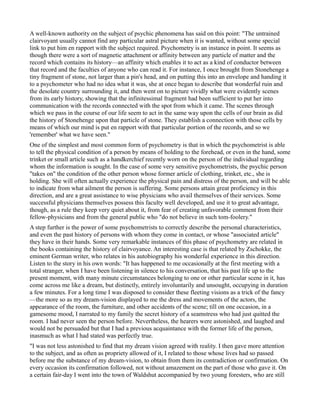 A well-known authority on the subject of psychic phenomena has said on this point: "The untrained
clairvoyant usually cannot find any particular astral picture when it is wanted, without some special
link to put him en rapport with the subject required. Psychometry is an instance in point. It seems as
though there were a sort of magnetic attachment or affinity between any particle of matter and the
record which contains its history—an affinity which enables it to act as a kind of conductor between
that record and the faculties of anyone who can read it. For instance, I once brought from Stonehenge a
tiny fragment of stone, not larger than a pin's head, and on putting this into an envelope and handing it
to a psychometer who had no idea what it was, she at once began to describe that wonderful ruin and
the desolate country surrounding it, and then went on to picture vividly what were evidently scenes
from its early history, showing that the infinitessimal fragment had been sufficient to put her into
communication with the records connected with the spot from which it came. The scenes through
which we pass in the course of our life seem to act in the same way upon the cells of our brain as did
the history of Stonehenge upon that particle of stone. They establish a connection with those cells by
means of which our mind is put en rapport with that particular portion of the records, and so we
'remember' what we have seen."
One of the simplest and most common form of psychometry is that in which the psychometrist is able
to tell the physical condition of a person by means of holding to the forehead, or even in the hand, some
trinket or small article such as a handkerchief recently worn on the person of the individual regarding
whom the information is sought. In the case of some very sensitive psychometrists, the psychic person
"takes on" the condition of the other person whose former article of clothing, trinket, etc., she is
holding. She will often actually experience the physical pain and distress of the person, and will be able
to indicate from what ailment the person is suffering. Some persons attain great proficiency in this
direction, and are a great assistance to wise physicians who avail themselves of their services. Some
successful physicians themselves possess this faculty well developed, and use it to great advantage,
though, as a rule they keep very quiet about it, from fear of creating unfavorable comment from their
fellow-physicians and from the general public who "do not believe in such tom-foolery."
A step further is the power of some psychometrists to correctly describe the personal characteristics,
and even the past history of persons with whom they come in contact, or whose "associated article"
they have in their hands. Some very remarkable instances of this phase of psychometry are related in
the books containing the history of clairvoyance. An interesting case is that related by Zschokke, the
eminent German writer, who relates in his autobiography his wonderful experience in this direction.
Listen to the story in his own words: "It has happened to me occasionally at the first meeting with a
total stranger, when I have been listening in silence to his conversation, that his past life up to the
present moment, with many minute circumstances belonging to one or other particular scene in it, has
come across me like a dream, but distinctly, entirely involuntarily and unsought, occupying in duration
a few minutes. For a long time I was disposed to consider these fleeting visions as a trick of the fancy
—the more so as my dream-vision displayed to me the dress and movements of the actors, the
appearance of the room, the furniture, and other accidents of the scene; till on one occasion, in a
gamesome mood, I narrated to my family the secret history of a seamstress who had just quitted the
room. I had never seen the person before. Nevertheless, the hearers were astonished, and laughed and
would not be persuaded but that I had a previous acquaintance with the former life of the person,
inasmuch as what I had stated was perfectly true.
"I was not less astonished to find that my dream vision agreed with reality. I then gave more attention
to the subject, and as often as propriety allowed of it, I related to those whose lives had so passed
before me the substance of my dream-vision, to obtain from them its contradiction or confirmation. On
every occasion its confirmation followed, not without amazement on the part of those who gave it. On
a certain fair-day I went into the town of Waldshut accompanied by two young foresters, who are still
 