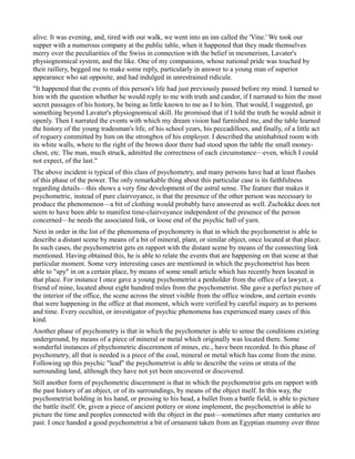 alive. It was evening, and, tired with our walk, we went into an inn called the 'Vine.' We took our
supper with a numerous company at the public table, when it happened that they made themselves
merry over the peculiarities of the Swiss in connection with the belief in mesmerism, Lavater's
physiognomical system, and the like. One of my companions, whose national pride was touched by
their raillery, begged me to make some reply, particularly in answer to a young man of superior
appearance who sat opposite, and had indulged in unrestrained ridicule.
"It happened that the events of this person's life had just previously passed before my mind. I turned to
him with the question whether he would reply to me with truth and candor, if I narrated to him the most
secret passages of his history, he being as little known to me as I to him. That would, I suggested, go
something beyond Lavater's physiognomical skill. He promised that if I told the truth he would admit it
openly. Then I narrated the events with which my dream vision had furnished me, and the table learned
the history of the young tradesman's life, of his school years, his peccadilloes, and finally, of a little act
of roguery committed by him on the strongbox of his employer. I described the uninhabited room with
its white walls, where to the right of the brown door there had stood upon the table the small money-
chest, etc. The man, much struck, admitted the correctness of each circumstance—even, which I could
not expect, of the last."
The above incident is typical of this class of psychometry, and many persons have had at least flashes
of this phase of the power. The only remarkable thing about this particular case is its faithfulness
regarding details—this shows a very fine development of the astral sense. The feature that makes it
psychometric, instead of pure clairvoyance, is that the presence of the other person was necessary to
produce the phenomenon—a bit of clothing would probably have answered as well. Zschokke does not
seem to have been able to manifest time-clairvoyance independent of the presence of the person
concerned—he needs the associated link, or loose end of the psychic ball of yarn.
Next in order in the list of the phenomena of psychometry is that in which the psychometrist is able to
describe a distant scene by means of a bit of mineral, plant, or similar object, once located at that place.
In such cases, the psychometrist gets en rapport with the distant scene by means of the connecting link
mentioned. Having obtained this, he is able to relate the events that are happening on that scene at that
particular moment. Some very interesting cases are mentioned in which the psychometrist has been
able to "spy" in on a certain place, by means of some small article which has recently been located in
that place. For instance I once gave a young psychometrist a penholder from the office of a lawyer, a
friend of mine, located about eight hundred miles from the psychometrist. She gave a perfect picture of
the interior of the office, the scene across the street visible from the office window, and certain events
that were happening in the office at that moment, which were verified by careful inquiry as to persons
and time. Every occultist, or investigator of psychic phenomena has experienced many cases of this
kind.
Another phase of psychometry is that in which the psychometer is able to sense the conditions existing
underground, by means of a piece of mineral or metal which originally was located there. Some
wonderful instances of phychometric discernment of mines, etc., have been recorded. In this phase of
psychometry, all that is needed is a piece of the coal, mineral or metal which has come from the mine.
Following up this psychic "lead" the psychometrist is able to describe the veins or strata of the
surrounding land, although they have not yet been uncovered or discovered.
Still another form of psychometric discernment is that in which the psychometrist gets en rapport with
the past history of an object, or of its surroundings, by means of the object itself. In this way, the
psychometrist holding in his hand, or pressing to his head, a bullet from a battle field, is able to picture
the battle itself. Or, given a piece of ancient pottery or stone implement, the psychometrist is able to
picture the time and peoples connected with the object in the past—sometimes after many centuries are
past. I once handed a good psychometrist a bit of ornament taken from an Egyptian mummy over three
 