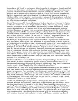 thousand years old. Though the psychometrist did not know what the object was, or from whence it had
come, she was able to picture not only the scenes in which the Egyptian had lived, but also the scenes
connected with the manufacture of the ornament, some three hundred years before that time—for it
turned out that the ornament itself was an antique when the Egyptian had acquired it. In another case, I
had the psychometrist describe in detail the animal life, and the physical phenomena, of the age in
which a fossil had existed when alive—many thousands of years ago. In the proper place in this book, I
will explain just how it is possible to penetrate the secrets of the past by psychometric vision—that is to
say, the psychic laws making the same possible.
Some of the most remarkable of recorded instances of this form of psychometry known to the Western
world are those related in the works of a geologist named Denton, who some fifty years ago conducted
a series of investigations into the phenomena of psychometry. His recorded experiments fill several
volumes. Being a geologist, he was able to select the best subjects for the experiments, and also to
verify and decide upon the accuracy of the reports given by the psychometrists. His wife, herself, was a
gifted psychometrist, and it has been said of her, by good authority, that "she is able, by putting a piece
of matter (whatever be its nature) to her head, to see, either with her eyes closed or open, all that the
piece of matter, figuratively speaking, ever saw, heard, or experienced." The following examples will
give a good idea of the Denton experiments, which are typical of this class of psychometry.
Dr. Denton gave the psychometrist a small fragment broken from a large meteorite. She held it to her
head, and reported: "This is curious. There is nothing at all to be seen. I feel as if I were in the air. No,
not in the air either, but in nothing, no place. I am utterly unable to describe it; it seems high, however I
feel as though I were rising, and my eyes are carried upwards; but I look around in vain; there is
nothing to be seen. I see clouds, now, but nothing else. They are so close to me that I seem to be in
them. My head, and neck and eyes are affected. My eyes are carried up, and I cannot roll them down.
Now the clouds appear lighter and lighter, and look as though the sunlight would burst through them.
As the clouds separate, I can see a star or two, and then the moon instead of the sun. The moon seems
near, and looks coarse and rough, and paler and larger in size than I ever saw it before. What a strange
feeling comes over me! It appears as if I were going right to the moon, and it looks as if the moon were
coming to me. It affects me terribly."
Dr. Denton adds: "She was too much affected to continue the experiment longer. Had this aerolite at
some period of its history, come within the sphere of the moon's attraction, and had its velocity so
increased that its augmented centrifugal force had carried it off into space again, whence, drawn by the
superior attractive force of the earth, it had fallen and ended its career forever?"
At another time, Dr. Denton tested the psychometrist with a whalebone walking cane. She supposed it
to be wood, but when she began to report her psychic impressions, they came as follows: "I feel as
though I were a monster. There is nothing of a tree about it, and it is useless for me to go further. I feel
like vomiting. Now I want to plunge into the water. I believe that I am going to have a fit. My jaws are
large enough to take down a house at a gulp. I now know what this is—it is whalebone. I see the inside
of the whale's mouth. It has no teeth. It has a slimy look, but I only get a glimpse of it. Now, I see the
whole animal. What an awful looking creature."
Another time, Dr. Denton gave the psychometrist a minute piece of the enamel of the tooth of a
mastodon, which had been found thirty feet below the surface of the earth. The psychometrist had not
the slightest knowledge of the character of the tiny flake of enamel handed her, but nevertheless
reported: "My impression is that it is a part of some monstrous animal, probably part of a tooth. I feel
like a perfect monster, with heavy legs, unwieldy head, and very large body. I go down to a shallow
stream to drink. I can hardly speak, my jaws are so heavy. I feel like getting down on all fours. What a
noise comes through the woods. I have an impulse to answer it. My ears are very large and leathery,
and I can almost fancy they flap in my face as I move my head. There are some older ones than I. It
 