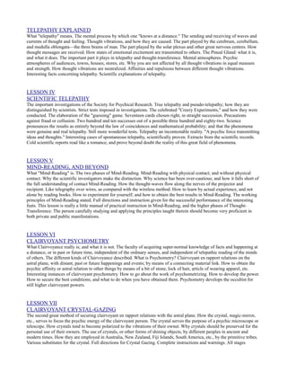 TELEPATHY EXPLAINED
What "telepathy" means. The mental process by which one "knows at a distance." The sending and receiving of waves and
currents of thought and feeling. Thought vibrations, and how they are caused. The part played by the cerebrum, cerebellum,
and medulla oblongata—the three brains of man. The part played by the solar plexus and other great nervous centres. How
thought messages are received. How states of emotional excitement are transmitted to others. The Pineal Gland: what it is,
and what it does. The important part it plays in telepathy and thought-transference. Mental atmospheres. Psychic
atmospheres of audiences, towns, houses, stores, etc. Why you are not affected by all thought vibrations in equal measure
and strength. How thought vibrations are neutralized. Affinities and repulsions between different thought vibrations.
Interesting facts concerning telepathy. Scientific explanations of telepathy.


LESSON IV
SCIENTIFIC TELEPATHY
The important investigations of the Society for Psychical Research. True telepathy and pseudo-telepathy; how they are
distinguished by scientists. Strict tests imposed in investigations. The celebrated "Creery Experiments," and how they were
conducted. The elaboration of the "guessing" game. Seventeen cards chosen right, in straight succession. Precautions
against fraud or collusion. Two hundred and ten successes out of a possible three hundred and eighty-two. Science
pronounces the results as entirely beyond the law of coincidences and mathematical probability; and that the phenomena
were genuine and real telepathy. Still more wonderful tests. Telepathy an incontestable reality. "A psychic force transmitting
ideas and thoughts." Interesting cases of spontaneous telepathy, scientifically proven. Extracts from the scientific records.
Cold scientific reports read like a romance, and prove beyond doubt the reality of this great field of phenomena.


LESSON V
MIND-READING, AND BEYOND
What "Mind-Reading" is. The two phases of Mind-Reading. Mind-Reading with physical contact; and without physical
contact. Why the scientific investigators make the distinction. Why science has been over-cautious; and how it falls short of
the full understanding of contact Mind-Reading. How the thought-waves flow along the nerves of the projector and
recipient. Like telegraphy over wires, as compared with the wireless method. How to learn by actual experience, and not
alone by reading books. How to experiment for yourself; and how to obtain the best results in Mind-Reading. The working
principles of Mind-Reading stated. Full directions and instruction given for the successful performance of the interesting
feats. This lesson is really a little manual of practical instruction in Mind-Reading, and the higher phases of Thought-
Transference. The person carefully studying and applying the principles taught therein should become very proficient in
both private and public manifestations.


LESSON VI
CLAIRVOYANT PSYCHOMETRY
What Clairvoyance really is; and what it is not. The faculty of acquiring super-normal knowledge of facts and happening at
a distance, or in past or future time, independent of the ordinary senses, and independent of telepathic reading of the minds
of others. The different kinds of Clairvoyance described. What is Psychometry? Clairvoyant en rapport relations on the
astral plane, with distant, past or future happenings and events; by means of a connecting material link. How to obtain the
psychic affinity or astral relation to other things by means of a bit of stone, lock of hair, article of wearing apparel, etc.
Interesting instances of clairvoyant psychometry. How to go about the work of psychometrizing. How to develop the power.
How to secure the best conditions; and what to do when you have obtained them. Psychometry develops the occultist for
still higher clairvoyant powers.


LESSON VII
CLAIRVOYANT CRYSTAL-GAZING
The second great method of securing clairvoyant en rapport relations with the astral plane. How the crystal, magic-mirror,
etc., serves to focus the psychic energy of the clairvoyant person. The crystal serves the purpose of a psychic microscope or
telescope. How crystals tend to become polarized to the vibrations of their owner. Why crystals should be preserved for the
personal use of their owners. The use of crystals, or other forms of shining objects, by different peoples in ancient and
modern times. How they are employed in Australia, New Zealand, Fiji Islands, South America, etc., by the primitive tribes.
Various substitutes for the crystal. Full directions for Crystal Gazing. Complete instructions and warnings. All stages
 