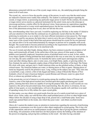 phenomena connected with the use of the crystal, magic mirror, etc., the underlying principle being the
same in all of such cases.
The crystal, etc., serves to focus the psychic energy of the person, in such a way that the astral senses
are induced to function more readily than ordinarily. The student is cautioned against regarding the
crystal, or magic mirror, as possessing any particular magic power in itself. On the contrary, the crystal,
or magic mirror serves merely as a physical instrument for the astral vision, just as the telescope or
microscope performs a similar office for the physical vision. Some persons are superstitious regarding
the crystal, and accord to it some weird supernatural power, but the true occultist, understanding the
laws of the phenomena arising from its use, does not fall into this error.
But, notwithstanding what I have just said, I would be neglecting my full duty in the matter if I failed to
call your attention to the fact that the continued use of a particular crystal often has the effect of
polarizing its molecules so as to render it a far more efficient instrument as time passes by. The longer
the crystal is used by one person, the better does it seem to serve the uses of that person. I agree with
many users of the crystal in their belief that each person should keep his crystal for his own personal
use, and not allow it to be used indiscriminately by strangers or persons not in sympathy with occult
thought. The crystal tends to become polarized according to the requirements of the person habitually
using it, and it is foolish to allow this to be interfered with.
The use of crystals and other bright, shining objects, has been common to psychic investigators of all
times, and in practically all lands. In the earlier days of the race, pieces of clear quartz or shining
pebbles were generally employed. Sometimes pieces of polished metal were so used. In fact, nearly
every object capable of being polished has been employed in this way at some time, by some person. In
our own day, the same condition exists. In Australia the native sooth-sayers and magicians employ
water and other shining objects, and, in some cases, even bright flame, sparks, or glowing embers. In
New Zealand, the natives frequently employ drops of blood held in the hollow of the hand. The Fijians
fill a hole with water, and gaze into it. South American tribes use the polished surface of black, or dark
colored stones. The American Indians use water, or shining pieces or flint or quartz. Shining pieces of
metal are frequently used by the primitive races. Lang, writing on the subject, has said: "They stare into
a crystal ball; a cup; a mirror; a blot of ink (Egypt and India); a drop of blood (the Maoris of New
Zealand); a bowl of water (American Indians); a pond (Roman and African); water in a glass bowl
(Fez); or almost any polished surface, etc."
In the present-day revival of interest in crystal-gazing among the wealthier classes of Europe and
America, some of the high-priced teachers have insisted upon their pupils purchasing pure crystal
globes, claiming that these alone are capable of serving the purpose fully. But, as such crystals are very
expensive, this advice has prevented many from experimenting. But, the advice is erroneous, for any
globe of clear quartz, or even moulded glass, will serve the purpose equally well, and there is no need
of spending twenty-five to fifty dollars for a pure crystal globe.
For that matter, you may obtain very good results from the use of a watch-crystal laid over a piece of
black velvet. Some, today, use with the best effect small polished pieces of silver or other bright metal.
Others follow the old plan of using a large drop of ink, poured into a small butter plate. Some have
small cups painted black on the inside, into which they pour water—and obtain excellent results
therefrom.
Above all, I caution the student to pay no attention to instructions regarding the necessity of performing
incantations or ceremonies over the crystal or other object employed in crystal-gazing. This is but a bit
of idle superstition, and serves no useful purpose except, possibly, that of giving the person confidence
in the thing. All ceremonies of this kind have for their purpose merely the holding of the attention of
the person investigating, and giving him confidence in-the result—the latter having a decided
 