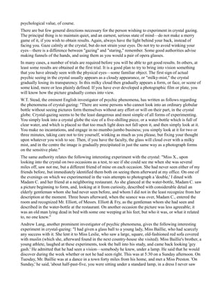 psychological value, of course.
There are but few general directions necessary for the person wishing to experiment in crystal gazing.
The principal thing is to maintain quiet, and an earnest, serious state of mind—do not make a merry
game of it, if you wish to obtain results. Again, always have the light behind your back, instead of
facing you. Gaze calmly at the crystal, but do not strain your eyes. Do not try to avoid winking your
eyes—there is a difference between "gazing" and "staring," remember. Some good authorities advise
making funnels of the hands, and using them as you would a pair of opera glasses.
In many cases, a number of trials are required before you will be able to get good results. In others, at
least some results are obtained at the first trial. It is a good plan to try to bring into vision something
that you have already seen with the physical eyes—some familiar object. The first sign of actual
psychic seeing in the crystal usually appears as a cloudy appearance, or "milky-mist," the crystal
gradually losing its transparency. In this milky cloud then gradually appears a form, or face, or scene of
some kind, more or less plainly defined. If you have ever developed a photographic film or plate, you
will know how the picture gradually comes into view.
W.T. Stead, the eminent English investigator of psychic phenomena, has written as follows regarding
the phenomena of crystal-gazing: "There are some persons who cannot look into an ordinary globular
bottle without seeing pictures form themselves without any effort or will on their part, in the crystal
globe. Crystal-gazing seems to be the least dangerous and most simple of all forms of experimenting.
You simply look into a crystal globe the size of a five-shilling piece, or a water-bottle which is full of
clear water, and which is placed so that too much light does not fall upon it, and then simply look at it.
You make no incantations, and engage in no mumbo-jumbo business; you simply look at it for two or
three minutes, taking care not to tire yourself, winking as much as you please, but fixing your thought
upon whatever you wish to see. Then, if you have the faculty, the glass will cloud over with a milky
mist, and in the centre the image is gradually precipitated in just the same way as a photograph forms
on the sensitive plate."
The same authority relates the following interesting experiment with the crystal: "Miss X., upon
looking into the crystal on two occasions as a test, to see if she could see me when she was several
miles off, saw not me, but a different friend of mine on each occasion. She had never seen either of my
friends before, but immediately identified them both on seeing them afterward at my office. On one of
the evenings on which we experimented in the vain attempts to photograph a 'double,' I dined with
Madam C. and her friend at a neighboring restaurant. As she glanced at the water-bottle, Madam C. saw
a picture beginning to form, and, looking at it from curiosity, described with considerable detail an
elderly gentleman whom she had never seen before, and whom I did not in the least recognize from her
description at the moment. Three hours afterward, when the seance was over, Madam C., entered the
room and recognized Mr. Elliott, of Messrs. Elliott & Fry, as the gentleman whom she had seen and
described in the water-bottle at the restaurant. On another occasion the picture was less agreeable; it
was an old man lying dead in bed with some one weeping at his feet; but who it was, or what it related
to, no one knew."
Andrew Lang, another prominent investigator of psychic phenomena, gives the following interesting
experiment in crystal-gazing: "I had given a glass ball to a young lady, Miss Baillie, who had scarcely
any success with it. She lent it to Miss Leslie, who saw a large, square, old-fashioned red sofa covered
with muslin (which she, afterward found in the next country-house she visited). Miss Baillie's brother, a
young athlete, laughed at these experiments, took the ball into his study, and came back looking 'gey
gash.' He admitted that he had seen a vision—somebody he knew, under a lamp. He said that he would
discover during the week whether or not he had seen right. This was at 5:30 on a Sunday afternoon. On
Tuesday, Mr. Baillie was at a dance in a town forty miles from his home, and met a Miss Preston. 'On
Sunday,' he said, 'about half-past-five, you were sitting under a standard lamp, in a dress I never saw
 
