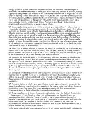 strongly gifted with psychic powers in a state of unconscious, and sometimes conscious degree of
unfoldment, may be fortunate enough to obtain good results at the very first trial. If, therefore, nothing
is perceived during the first few attempts, do not despair or become impatient, or imagine that you will
never see anything. There is a royal road to crystal vision, but it is open only to the combined password
of Calmness, Patience, and Perseverance. If at the first attempt to ride a bicycle, failure ensues, the only
way to learn is to pay attention to the necessary rules, and to persevere daily until the ability to ride
comes naturally. Thus it is with the would-be seer. Persevere in accordance with these simple
directions, and success will sooner or later crown your efforts.
"(3) Commence by sitting comfortably with the eyes fixed upon the crystal, not by a fierce stare, but
with a steady, calm gaze, for ten minutes only, on the first occasion. In taking the time it is best to hang
your watch at a distance, where, while the face is clearly visible, the ticking is rendered inaudible.
When the time is up, carefully put the crystal away in its case, and keep it in a dark place, under lock
and key, allowing no one but yourself to handle it. At the second sitting, which should be at the same
place, in the same position, and at the same time, you may increase the length of the effort to fifteen
minutes, and continue for this period during the next five or six sittings, after which the time may be
gradually increased, but should in no case exceed one hour. The precise order of repetition is always to
be followed until the experimenter has developed an almost automatic ability to readily obtain results,
when it needs no longer to be adhered to.
"(4) Any person, or persons, admitted to the room, and allowed to remain while you sit, should (a) keep
absolute silence, and (b) remain seated at a distance from you. When you have developed your latent
powers, questions may, of course, be put to you by one of those present, but even then in a very gentle,
or low and slow tone of voice; never suddenly, or in a forceful manner.
"(5) When you find the crystal begins to look dull or cloudy, with small pin-points of light glittering
therein, like tiny stars, you may know that you are commencing to obtain that for which you seek—
viz., crystalline vision. Therefore, persevere with confidence. This condition may, or may not, continue
for several sittings, the crystal seeming at times to alternately appear and disappear, as in a mist. By and
by this hazy appearance, in its turn, will give place quite suddenly to a blindness of the senses to all
else but a blue or bluish ocean of space, against which, as if it were a background, the vision will be
clearly apparent.
"(6) The crystal should not be used soon after taking a meal, and care should be taken in matters of diet
to partake only of digestible foods, and to avoid alcoholic beverages. Plain and nourishing food, and
outdoor exercise, with contentment of mind, or love of simplicity in living, are great aids to success.
Mental anxiety, or ill-health, are not conducive to the desired end. Attention to correct, breathing is of
importance.
"(7) As regards the time at which events seen will come to pass, each seer is usually impressed with
regard thereto; but, as a general rule, visions appearing in the extreme background indicate time more
remote, either past or future, than those perceived nearer at hand, while those appearing in the
foreground, or closer to the seer, denote the present or immediate future.
"(8) Two principal classes of vision will present themselves to the sitter—(a) the Symbolic, indicated
by the appearance of symbols such as a flag, boat, knife, gold, etc., and (b) Actual Scenes and
Personages, in action or otherwise. Persons of a positive type of organization, the more active,
excitable, yet decided type, are most likely to perceive symbolically, or allegorically; while those of a
passive nature usually receive direct or literal revelations. Both classes will find it necessary to
carefully cultivate truthfulness, unselfishness, gratitude for what is shown, and absolute confidence in
the love, wisdom, and guidance of God Himself."
As the student proceeds with the study of these lessons, he will become acquainted with various details
 