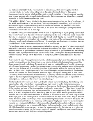 and methods concerned with the various phases of clairvoyance, which knowledge he may then
combine with the above, the whole aiding him in the successful manifestation of the psychic
phenomena of crystal-gazing, which, as I have said, is merely one phase of clairvoyance and under the
same general laws and rules of manifestation. Remember that present, past and future clairvoyance all
is possible to the highly developed crystal gazer.
THE ASTRAL TUBE. Closely allied with the phenomena of crystal-gazing, and that of psychometry, is
that which occultists know as "the astral tube," although this psychic channel may be developed in
ordinary clairvoyance by means of the power of concentrated attention, etc. I shall not enter into a
detailed or technical discussion of the astral tube, at this place, but I wish to give you a general and
comprehensive view of it and its workings.
In case of the strong concentration of the mind, in cases of psychometry or crystal-gazing, a channel or
"line of force" is set up in the astral substance which composes the basis of the astral plane. This is like
the wake of a ship made on the surface of the water through which the ship has passed. Or it is like a
current of magnetic force in the ether. It is caused by a polarization of the particles composing the astral
substance, which manifest in a current of intense vibrations in the astral substance, which thus serve as
a ready channel for the transmission of psychic force or astral energy.
The astral tube serves as a ready conductor of the vibrations, currents and waves of energy on the astral
plane which carry to the astral senses of the person the perception of the things, objects and scenes far
removed from him in space and time. How these things far removed in space and time are perceived by
the astral seer is explained in subsequent lessons of this course. At this place we are concerned merely
with the "channel" through which the currents of energy flow, and which has been called the astral
tube.
As a writer well says: "Through the astral tube the astral senses actually 'sense' the sights, and often the
sounds, being manifested at a distance, just as one may see distant sights through a telescope, or hear
distant sounds through a telephone. The astral tube is used in a variety of forms of psychic phenomena.
It is often used unconsciously, and springs into existence spontaneously, under the strong influence of a
vivid emotion, desire or will. It is used by the trained psychometrist, without the use of any 'starting
point,' or 'focal centre,' simply by the use of his trained, developed and concentrated will. But its most
familiar and common use is in connection with some object serving as a starting point or focal centre.
The starting point or focal centre, above mentioned, is generally either what is known as the 'associated
object' in the class of phenomena generally known as psychometry, or else a glass or crystal ball, or
similar polished surface, in what is known as crystal-gazing."
Another authority tells his readers that: "Astral sight, when it is cramped by being directed along what
is practically a tube, is limited very much as physical sight would be under similar circumstances,
though if possessed in perfection it will continue to show, even at that distance, the auras, and therefore
all the emotions and most of the thoughts of the people under observation. * * * But, it may be said, the
mere fact that he is using astral sight ought to enable him to see things from all sides at once. And so it
would, if he were using that sight in a normal way upon an object which was fairly near him—within
his astral reach, as it were; but at a distance of hundreds or thousands of miles the case is very different.
Astral sight gives us the advantage of an additional dimension, but there is still such a thing as position
in that dimension, and it is naturally a potent factor in limiting the use of the powers on that plane. * * *
The limitations resemble those of a man using a telescope on the physical plane. The experimenter, for
example, has a particular field of view which cannot be enlarged or altered; he is looking at his scene
from a certain direction, and he cannot suddenly turn it all around and see how it looks from the other
side. If he has sufficient psychic energy to spare, he may drop altogether the telescope he is using, and
manufacture an entirely new one for himself which will approach his objective somewhat differently;
but this is not a course at all likely to be adopted in practice."
 
