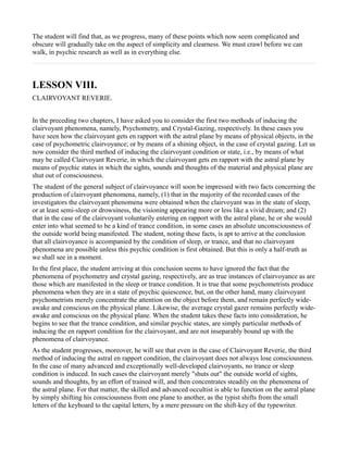 The student will find that, as we progress, many of these points which now seem complicated and
obscure will gradually take on the aspect of simplicity and clearness. We must crawl before we can
walk, in psychic research as well as in everything else.



LESSON VIII.
CLAIRVOYANT REVERIE.


In the preceding two chapters, I have asked you to consider the first two methods of inducing the
clairvoyant phenomena, namely, Psychometry, and Crystal-Gazing, respectively. In these cases you
have seen how the clairvoyant gets en rapport with the astral plane by means of physical objects, in the
case of psychometric clairvoyance; or by means of a shining object, in the case of crystal gazing. Let us
now consider the third method of inducing the clairvoyant condition or state, i.e., by means of what
may be called Clairvoyant Reverie, in which the clairvoyant gets en rapport with the astral plane by
means of psychic states in which the sights, sounds and thoughts of the material and physical plane are
shut out of consciousness.
The student of the general subject of clairvoyance will soon be impressed with two facts concerning the
production of clairvoyant phenomena, namely, (1) that in the majority of the recorded cases of the
investigators the clairvoyant phenomena were obtained when the clairvoyant was in the state of sleep,
or at least semi-sleep or drowsiness, the visioning appearing more or less like a vivid dream; and (2)
that in the case of the clairvoyant voluntarily entering en rapport with the astral plane, he or she would
enter into what seemed to be a kind of trance condition, in some cases an absolute unconsciousness of
the outside world being manifested. The student, noting these facts, is apt to arrive at the conclusion
that all clairvoyance is accompanied by the condition of sleep, or trance, and that no clairvoyant
phenomena are possible unless this psychic condition is first obtained. But this is only a half-truth as
we shall see in a moment.
In the first place, the student arriving at this conclusion seems to have ignored the fact that the
phenomena of psychometry and crystal gazing, respectively, are as true instances of clairvoyance as are
those which are manifested in the sleep or trance condition. It is true that some psychometrists produce
phenomena when they are in a state of psychic quiescence, but, on the other hand, many clairvoyant
psychometrists merely concentrate the attention on the object before them, and remain perfectly wide-
awake and conscious on the physical plane. Likewise, the average crystal gazer remains perfectly wide-
awake and conscious on the physical plane. When the student takes these facts into consideration, he
begins to see that the trance condition, and similar psychic states, are simply particular methods of
inducing the en rapport condition for the clairvoyant, and are not inseparably bound up with the
phenomena of clairvoyance.
As the student progresses, moreover, he will see that even in the case of Clairvoyant Reverie, the third
method of inducing the astral en rapport condition, the clairvoyant does not always lose consciousness.
In the case of many advanced and exceptionally well-developed clairvoyants, no trance or sleep
condition is induced. In such cases the clairvoyant merely "shuts out" the outside world of sights,
sounds and thoughts, by an effort of trained will, and then concentrates steadily on the phenomena of
the astral plane. For that matter, the skilled and advanced occultist is able to function on the astral plane
by simply shifting his consciousness from one plane to another, as the typist shifts from the small
letters of the keyboard to the capital letters, by a mere pressure on the shift-key of the typewriter.
 