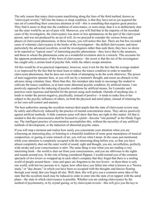 The only reason that many clairvoyants manifesting along the lines of the third method, known as
"clairvoyant reverie," fall into the trance or sleep condition, is that they have not as yet acquired the
rare art of controlling their conscious attention at will—this is something that requires great practice.
They find it easier to drop into the condition of semi-trance, or semi-sleep, than it is to deliberately shut
out the outer world by an act of pure will. Moreover, you will find that in the majority of the recorded
cases of the investigators, the clairvoyance was more or less spontaneous on the part of the clairvoyant
person, and was not produced by an act of will. As we proceed to consider the various forms and
phases of clairvoyant phenomena, in these lessons, you will notice this fact. There are but few recorded
cases of voluntary clairvoyance in the books of the investigators—the skilled clairvoyants, and more
particularly the advanced occultists, avoid the investigators rather than seek them; they have no desire
to be reported as "typical cases" of interesting psychic phenomena—they leave that to the amateurs,
and those to whom the phenomena come as a wonderful revelation akin to a miracle. This accounts for
the apparent predominance of this form of clairvoyance—the secret is that the net of the investigators
has caught only a certain kind of psychic fish, while the others escape attention.
All this would be of no practical importance, however, were it not for the fact that the average student
is so impressed by the fact that he must learn to induce the trance condition in order to manifest
clairvoyant phenomena, that he does not even think of attempting to do the work otherwise. The power
of auto-suggestion operates here, as you will see by a moment's thought, and erects an obstacle to his
advance along voluntary lines. More than this, this mistaken idea tends to encourage the student to
cultivate the trance condition, or at least some abnormal psychic condition, by artificial means. I am
positively opposed to the inducing of psychic conditions by artificial means, for I consider such
practices most injurious and harmful for the person using such methods. Outside of anything else, it
tends to render the person negative, psychically, instead of positive—it tends to make him or her
subject to the psychic influence of others, on both the physical and astral plane, instead of retaining his
or her own self-control and mastery.
The best authorities among the occultists instruct their pupils that the state of clairvoyant reverie may
be safely and effectively induced by the practice of mental concentration alone. They advice positively
against artificial methods. A little common sense will show that they are right in this matter. All that is
needed is that the consciousness shall be focused to a point—become "one pointed" as the Hindu Yogis
say. The intelligent practice of concentration accomplishes this, without the necessity of any artificial
methods of development, or the induction of abnormal psychic states.
If you will stop a moment and realize how easily you concentrate your attention when you are
witnessing an interesting play, or listening to a beautiful rendition of some great masterpiece of musical
composition, or gazing at some miracle of art, you will see what I mean. In the cases just mentioned,
while your attention is completely occupied with the interesting thing before you, so that you have
almost completely shut out the outer world of sound, sight and thought, you are, nevertheless, perfectly
wide awake and your consciousness is alert. The same thing is true when you are reading a very
interesting book—the world is shut out from your consciousness, and you are oblivious to the sights
and sounds around you. At the risk of being considered flippant, I would remind you of the common
spectacle of two lovers so wrapped up in each other's company that they forget that there is a smiling
world of people around them—time and space are forgotten to the two lovers—to them there is only
one world, with but two persons in it. Again, how often have you fallen into what is known as a "brown
study," or "day dream," in which you have been so occupied with the thoughts and fancies floating
through your mind, that you forgot all else. Well, then, this will give you a common-sense idea of the
state that the occultists teach may be induced in order to enter into the state of en rapport with the astral
plane—the state in which clairvoyance is possible. Whether you are seeking clairvoyance by the
method of psychometry, or by crystal gazing, or by clairvoyant reverie—this will give you the key to
 