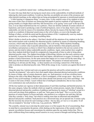 the state. It is a perfectly natural state—nothing abnormal about it, you will notice.
To some who may think that I am laying too much stress on the undesirability of artificial methods of
inducing the clairvoyant condition, I would say that they are probably not aware of the erroneous and
often harmful teachings on the subject that are being promulgated by ignorant or misinformed teachers
—"a little learning is a dangerous thing," in many cases. It may surprise some of my students to learn
that some of this class of teachers are instructing their pupils to practice methods of self-hypnosis by
gazing steadily at a bright object until they fall unconscious; or by gazing "cross eyed" at the tip of the
nose, or at an object held between the two eyebrows. These are familiar methods of certain schools of
hypnotism, and result in producing a state of artificial hypnosis, more or less deep. Such a state is most
undesirable, not only by reason of its immediate effects, but also by reason of the fact that it often
results in a condition of abnormal sensitiveness to the will of others, or even to the thoughts and
feelings of others, on both the astral and the physical planes of life. I emphatically warn my students
against any such practices, or anything resembling them.
While I dislike to dwell on the subject, I feel that I should call the attention of my students to the fact
that certain teachers seek to produce the abnormal psychic condition by means of exhausting breathing
exercises, which make the person dizzy and sleepy. This is all wrong. While rhythmic breathing
exercises have a certain value in psychic phenomena, and are harmless when properly practiced,
nevertheless such practices as those to which I have alluded are harmful to the nervous system of the
person, and also tend to induce undesirable psychic conditions. Again, some teachers have sought to
have their students hold their breath for comparatively long periods of time in order to bring about
abnormal psychic states. The slightest knowledge of physiology informs one that such a practice must
be harmful; it causes the blood to become thick and impure, and deficient in oxygen. It certainly will
produce a kind of drowsiness, for the same reason that impure air in a room will do the same thing—in
both cases the blood stream is poisoned and made impure. The purpose of rational and normal
breathing is to obviate just this thing—so these teachers are reversing a natural law of the body, in
order to produce an abnormal psychic state. With all the energy in me, I caution you against this kind of
thing.
Along the same line, I protest and warn you against the practices advised by certain teachers of
"psychic development," who seek to have their pupils induce abnormal physical and psychic conditions
by means of drugs, odor of certain chemicals, gases, etc. Such practices, as all true occultists know,
belong to the clans of the Black Magicians, or devil worshippers, of the savage races—they have no
place in true occult teachings. Common sense alone should warn persons away from such things—but
it seems to fail some of them. I assert without fear of intelligent contradiction, that no true occultist
ever countenances any such practices as these.
All the true teachers are vigorous in their denunciation of such false teachings and harmful practices. In
this same category, I place the methods which are taught by certain persons, namely, that of inducing
abnormal physical and psychic condition of giddiness and haziness by means of "whirling" around in a
circle until one drops from giddiness, or until one "feels queer in the head." This is a revival of the
practices of certain fanatics in Persia and India, who perform it as a religious rite until they fall into
what they consider a "holy sleep," but which is nothing more than an abnormal and unhealthful
physical and psychic condition. Such practices are a downward step, not an upward one. It seems a pity
that the necessity has arisen for such warnings as these—but my duty, as I see it, is very plain. To all
who are tempted to "develop" in this way, I say, positively, "DON'T!"
The scientific, rational way to develop the astral senses is to first acquire the art of concentrating. Bear
in mind that in concentration the person, while shutting out the impressions of the outside world in
general, nevertheless focuses and concentrates his attention upon the one matter before him. This is
quite a different thing from making oneself sensitive to every current of thought and feeling that may
 