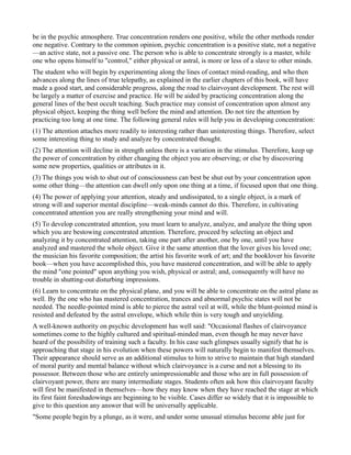 be in the psychic atmosphere. True concentration renders one positive, while the other methods render
one negative. Contrary to the common opinion, psychic concentration is a positive state, not a negative
—an active state, not a passive one. The person who is able to concentrate strongly is a master, while
one who opens himself to "control," either physical or astral, is more or less of a slave to other minds.
The student who will begin by experimenting along the lines of contact mind-reading, and who then
advances along the lines of true telepathy, as explained in the earlier chapters of this book, will have
made a good start, and considerable progress, along the road to clairvoyant development. The rest will
be largely a matter of exercise and practice. He will be aided by practicing concentration along the
general lines of the best occult teaching. Such practice may consist of concentration upon almost any
physical object, keeping the thing well before the mind and attention. Do not tire the attention by
practicing too long at one time. The following general rules will help you in developing concentration:
(1) The attention attaches more readily to interesting rather than uninteresting things. Therefore, select
some interesting thing to study and analyze by concentrated thought.
(2) The attention will decline in strength unless there is a variation in the stimulus. Therefore, keep up
the power of concentration by either changing the object you are observing; or else by discovering
some new properties, qualities or attributes in it.
(3) The things you wish to shut out of consciousness can best be shut out by your concentration upon
some other thing—the attention can dwell only upon one thing at a time, if focused upon that one thing.
(4) The power of applying your attention, steady and undissipated, to a single object, is a mark of
strong will and superior mental discipline—weak-minds cannot do this. Therefore, in cultivating
concentrated attention you are really strengthening your mind and will.
(5) To develop concentrated attention, you must learn to analyze, analyze, and analyze the thing upon
which you are bestowing concentrated attention. Therefore, proceed by selecting an object and
analyzing it by concentrated attention, taking one part after another, one by one, until you have
analyzed and mastered the whole object. Give it the same attention that the lover gives his loved one;
the musician his favorite composition; the artist his favorite work of art; and the booklover his favorite
book—when you have accomplished this, you have mastered concentration, and will be able to apply
the mind "one pointed" upon anything you wish, physical or astral; and, consequently will have no
trouble in shutting-out disturbing impressions.
(6) Learn to concentrate on the physical plane, and you will be able to concentrate on the astral plane as
well. By the one who has mastered concentration, trances and abnormal psychic states will not be
needed. The needle-pointed mind is able to pierce the astral veil at will, while the blunt-pointed mind is
resisted and defeated by the astral envelope, which while thin is very tough and unyielding.
A well-known authority on psychic development has well said: "Occasional flashes of clairvoyance
sometimes come to the highly cultured and spiritual-minded man, even though he may never have
heard of the possibility of training such a faculty. In his case such glimpses usually signify that he is
approaching that stage in his evolution when these powers will naturally begin to manifest themselves.
Their appearance should serve as an additional stimulus to him to strive to maintain that high standard
of moral purity and mental balance without which clairvoyance is a curse and not a blessing to its
possessor. Between those who are entirely unimpressionable and those who are in full possession of
clairvoyant power, there are many intermediate stages. Students often ask how this clairvoyant faculty
will first be manifested in themselves—how they may know when they have reached the stage at which
its first faint foreshadowings are beginning to be visible. Cases differ so widely that it is impossible to
give to this question any answer that will be universally applicable.
"Some people begin by a plunge, as it were, and under some unusual stimulus become able just for
 