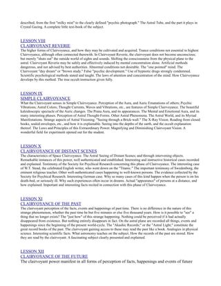described, from the first "milky mist" to the clearly defined "psychic photograph." The Astral Tube, and the part it plays in
Crystal Gazing. A complete little text-book of the subject.


LESSON VIII
CLAIRVOYANT REVERIE
The higher forms of Clairvoyance, and how they may be cultivated and acquired. Trance conditions not essential to highest
Clairvoyance, although often connected therewith. In Clairvoyant Reverie, the clairvoyant does not become unconscious;
but merely "shuts out" the outside world of sights and sounds. Shifting the consciousness from the physical plane to the
astral. Clairvoyant Reverie may be safely and effectively induced by mental concentration alone. Artificial methods
dangerous, and not advised by best authorities. Abnormal conditions not desirable. The "one pointed" mind. The
Clairvoyant "day dream" or "brown study." False "psychic development." Use of hypnotic drugs strongly condemned.
Scientific psychological methods stated and taught. The laws of attention and concentration of the mind. How Clairvoyance
develops by this method. The true occult instruction given fully.


LESSON IX
SIMPLE CLAIRVOYANCE
What the Clairvoyant senses in Simple Clairvoyance. Perception of the Aura, and Auric Emanations of others; Psychic
Vibrations; Astral Colors; Thought Currents, Waves and Vibrations, etc., are features of Simple Clairvoyance. The beautiful
kaleidoscopic spectacle of the Auric changes. The Prana Aura, and its appearances. The Mental and Emotional Aura, and its
many interesting phases. Perception of Astral Thought-Forms. Other Astral Phenomena. The Astral World, and its Myriad
Manifestations. Strange aspects of Astral Visioning. "Seeing through a Brick-wall." The X-Ray Vision. Reading from closed
books, sealed envelopes, etc., and how it is explainable. Seeing into the depths of the earth, and the occult explanation
thereof. The Laws and Principles of this Extraordinary Power. Magnifying and Diminishing Clairvoyant Vision. A
wonderful field for experiment opened out for the student.


LESSON X
CLAIRVOYANCE OF DISTANT SCENES
The characteristics of Space Clairvoyance. The Astral Seeing of Distant Scenes; and through intervening objects.
Remarkable instances of this power, well authenticated and established. Interesting and instructive historical cases recorded
and explained. Testimony of the Society for Psychical Research concerning this phase of Clairvoyance. The interesting case
of W.T. Stead, the celebrated English writer, who went down on the "Titanic." The important testimony of Swedenborg, the
eminent religious teacher. Other well-authenticated cases happening to well-known persons. The evidence collected by the
Society for Psychical Research. Interesting German case. Why so many cases of this kind happen when the person is on his
death-bed, or seriously ill. Why such experiences often occur in dreams. Actual "appearance" of persons at a distance, and
how explained. Important and interesting facts recited in connection with this phase of Clairvoyance.


LESSON XI
CLAIRVOYANCE OF THE PAST
The clairvoyant perception of the facts, events and happenings of past time. There is no difference in the nature of this
strange phenomenon, whether the past time be but five minutes or else five thousand years. How is it possible to "see" a
thing that no longer exists? The "just how" of this strange happening. Nothing could be perceived if it had actually
disappeared from existence. But nothing entirely disappears in fact. On the astral plane are recorded all things, events and
happenings since the beginning of the present world-cycle. The "Akashic Records;" or the "Astral Light;" constitute the
great record books of the past. The clairvoyant gaining access to these may read the past like a book. Analogies in physical
science. Interesting scientific facts. What astronomy teaches on the subject. How the records of the past are stored. How
they are read by the clairvoyant. A fascinating subject clearly presented and explained.


LESSON XII
CLAIRVOYANCE OF THE FUTURE
The clairvoyant power manifest in all forms of perception of facts, happenings and events of future
 