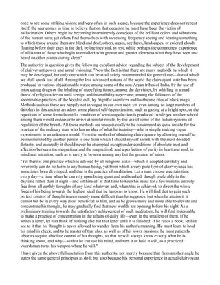once to see some striking vision; and very often in such a case, because the experience does not repeat
itself, the seer comes in time to believe that on that occasion he must have been the victim of
hallucination. Others begin by becoming intermittently conscious of the brilliant colors and vibrations
of the human aura; yet others find themselves with increasing frequency seeing and hearing something
to which those around them are blind and deaf; others, again, see faces, landscapes, or colored clouds
floating before their eyes in the dark before they sink to rest; while perhaps the commonest experience
of all is that of those who begin to recollect with greater and greater clearness what they have seen and
heard on other planes during sleep."
The authority in question gives the following excellent advice regarding the subject of the development
of clairvoyant power and astral visioning: "Now the fact is that there are many methods by which it
may be developed, but only one which can be at all safely recommended for general use—that of which
we shall speak last of all. Among the less advanced nations of the world the clairvoyant state has been
produced in various objectionable ways; among some of the non-Aryan tribes of India, by the use of
intoxicating drugs or the inhaling of stupefying fumes; among the dervishes, by whirling in a mad
dance of religious fervor until vertigo and insensibility supervene; among the followers of the
abominable practices of the Voodoo cult, by frightful sacrifices and loathsome rites of black magic.
Methods such as these are happily not in vogue in our own race, yet even among us large numbers of
dabblers in this ancient art adopt some plan of self-hypnotization, such as gazing at a bright spot, or the
repetition of some formula until a condition of semi-stupefaction is produced; while yet another school
among them would endeavor to arrive at similar results by the use of some of the Indian systems of
regulation of the breath. All these methods are unequivocally to be condemned as quite unsafe for the
practice of the ordinary man who has no idea of what he is doing—who is simply making vague
experiments in an unknown world. Even the method of obtaining clairvoyance by allowing oneself to
be mesmerized by another person is one from which I should myself shrink with the most decided
distaste; and assuredly it should never be attempted except under conditions of absolute trust and
affection between the magnetizer and the magnetized, and a perfection of purity in heart and soul, in
mind and intention, such as is rarely to be seen among any but the greatest of saints.
"Yet there is one practice which is advised by all religions alike—which if adopted carefully and
reverently can do no harm to any human being, yet from which a very pure type of clairvoyance has
sometimes been developed; and that is the practice of meditation. Let a man choose a certain time
every day—a time when he can rely upon being quiet and undisturbed, though preferably in the
daytime rather than at night—and set himself at that time to keep his mind for a few minutes entirely
free from all earthly thoughts of any kind whatever, and, when that is achieved, to direct the whole
force of his being towards the highest ideal that he happens to know. He will find that to gain such
perfect control of thought is enormously more difficult than he supposes, but when he attains it it
cannot but be in every way most beneficial to him, and as he grows more and more able to elevate and
concentrate his thought, he may gradually find that new worlds are opening before his sight. As a
preliminary training towards the satisfactory achievement of such meditation, he will find it desirable
to make a practice of concentration in the affairs of daily life—even in the smallest of them. If he
writes a letter, let him think of nothing else but that letter until it is finished; if he reads a book, let him
see to it that his thought is never allowed to wander from his author's meaning. He must learn to hold
his mind in check, and to be master of that also, as well as of his lower passions; he must patiently
labor to acquire absolute control of his thoughts, so that he will always know exactly what he is
thinking about, and why—so that he can use his mind, and turn it or hold it still, as a practiced
swordsman turns his weapon where he will."
I have given the above full quotation from this authority, not merely because that from another angle he
states the same general principles as do I; but also because his personal experience in actual clairvoyant
 