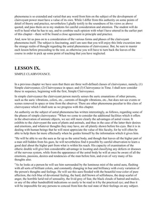phenomena is so extended and varied that any word from him on the subject of the development of
clairvoyant power must have a value of its own. While I differ from this authority on some points of
detail of theory and practice, nevertheless I gladly testify to the soundness of his views as above
quoted, and pass them on to my students for careful consideration and attention. The student will do
well to heed what he has to say, and to combine such opinion with what I have uttered in the earlier part
of this chapter—there will be found a close agreement in principle and practice.
And, now let us pass on to a consideration of the various forms and phases of the clairvoyant
phenomena itself. The subject is fascinating, and I am sure that you will enjoy this little excursion into
the strange realm of thought regarding the astral phenomena of clairvoyance. But, be sure to master
each lesson before proceeding to the rest, as otherwise you will have to turn back the leaves of the
course in order to pick up some point of teaching that you have neglected.



LESSON IX.
SIMPLE CLAIRVOYANCE.


In a previous chapter we have seen that there are three well-defined classes of clairvoyance, namely, (1)
Simple clairvoyance; (2) Clairvoyance in space; and (3) Clairvoyance in Time. I shall now consider
these in sequence, beginning with the first, Simple Clairvoyance.
In simple clairvoyance the clairvoyant person merely senses the auric emanations of other persons,
such as the auric vibrations, colors, etc., currents of thought vibrations, etc., but does not see events or
scenes removed in space or time from the observer. There are other phenomena peculiar to this class of
clairvoyance which I shall note as we progress with this chapter.
An authority on the subject of astral phenomena has written interestingly, as follows, regarding some of
the phases of simple clairvoyance: "When we come to consider the additional facilities which it offers
in the observation of animate objects, we see still more clearly the advantages of astral vision. It
exhibits to the clairvoyant the aura of plants and animals, and thus in the case of the latter their desires
and emotions, and whatever thoughts they may have, are all plainly shown before his eyes. But it is in
dealing with human beings that he will most appreciate the value of this faculty, for he will often be
able to help them far more effectually when he guides himself by the information which it gives him.
"He will be able to see the aura as far up as the astral body, and though that leaves all the higher part of
a man still hidden from his gaze, he will nevertheless find it possible by careful observation to learn a
good deal about the higher part from what is within his reach. His capacity of examination of the
etheric double will give him considerable advantage in locating and classifying any defects or diseases
of the nervous system, while from the appearance of the astral body he will at once be aware of all the
emotions, passions, desires and tendencies of the man before him, and even of very many of his
thoughts also.
"As he looks at a person he will see him surrounded by the luminous mist of the astral aura, flashing
with all sorts of brilliant colors, and constantly changing in hue and brilliancy with every variation of
the person's thoughts and feelings. He will see this aura flooded with the beautiful rose-color of pure
affection, the rich blue of devotional feeling, the hard, dull brown of selfishness, the deep scarlet of
anger, the horrible lurid red of sensuality, the livid grey of fear, the black clouds of hatred and malice,
or any of the other hundredfold indications so easily to be read in it by the practiced eye; and thus it
will be impossible for any persons to conceal from him the real state of their feelings on any subject.
 