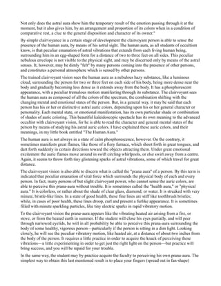 Not only does the astral aura show him the temporary result of the emotion passing through it at the
moment, but it also gives him, by an arrangement and proportion of its colors when in a condition of
comparative rest, a clue to the general disposition and character of its owner."
By simple clairvoyance in a certain stage of development the clairvoyant person is able to sense the
presence of the human aura, by means of his astral sight. The human aura, as all students of occultism
know, is that peculiar emanation of astral vibrations that extends from each living human being,
surrounding him in an egg-shaped form for a distance of two to three feet on all sides. This peculiar
nebulous envelope is not visible to the physical sight, and may be discerned only by means of the astral
senses. It, however, may be dimly "felt" by many persons coming into the presence of other persons,
and constitutes a personal atmosphere which is sensed by other persons.
The trained clairvoyant vision sees the human aura as a nebulous hazy substance, like a luminous
cloud, surrounding the person for two or three feet on each side of his body, being more dense near the
body and gradually becoming less dense as it extends away from the body. It has a phosphorescent
appearance, with a peculiar tremulous motion manifesting through its substance. The clairvoyant sees
the human aura as composed of all the colors of the spectrum, the combination shifting with the
changing mental and emotional states of the person. But, in a general way, it may be said that each
person has his or her or distinctive astral auric colors, depending upon his or her general character or
personality. Each mental state, or emotional manifestation, has its own particular shade or combination
of shades of auric coloring. This beautiful kaleidoscopic spectacle has its own meaning to the advanced
occultist with clairvoyant vision, for he is able to read the character and general mental states of the
person by means of studying his astral auric colors. I have explained these auric colors, and their
meanings, in my little book entitled "The Human Aura."
The human aura is not always in a state of calm phosphorescence, however. On the contrary, it
sometimes manifests great flames, like those of a fiery furnace, which shoot forth in great tongues, and
dart forth suddenly in certain directions toward the objects attracting them. Under great emotional
excitement the auric flames move around in swift circling whirlpools, or else swirl away from a centre.
Again, it seems to throw forth tiny glistening sparks of astral vibrations, some of which travel for great
distance.
The clairvoyant vision is also able to discern what is called the "prana aura" of a person. By this term is
indicated that peculiar emanation of vital force which surrounds the physical body of each and every
person. In fact, many persons of but slight clairvoyant power, who cannot sense the auric colors, are
able to perceive this prana-aura without trouble. It is sometimes called the "health aura," or "physical
aura." It is colorless, or rather about the shade of clear glass, diamond, or water. It is streaked with very
minute, bristle-like lines. In a state of good health, these fine lines are stiff like toothbrush bristles;
while, in cases of poor health, these lines droop, curl and present a furlike appearance. It is sometimes
filled with minute sparkling particles, like tiny electric sparks in rapid vibratory motion.
To the clairvoyant vision the prana-aura appears like the vibrating heated air arising from a fire, or
stove, or from the heated earth in summer. If the student will close his eyes partially, and will peer
through narrowed eyelids, he will in all probability be able to perceive this prana-aura surrounding the
body of some healthy, vigorous person—particularly if the person is sitting in a dim light. Looking
closely, he will see the peculiar vibratory motion, like heated air, at a distance of about two inches from
the body of the person. It requires a little practice in order to acquire the knack of perceiving these
vibrations—a little experimenting in order to get just the right light on the person—but practice will
bring success, and you will be repaid for your trouble.
In the same way, the student may by practice acquire the faculty to perceiving his own prana-aura. The
simplest way to obtain this last mentioned result is to place your fingers (spread out in fan-shape)
 