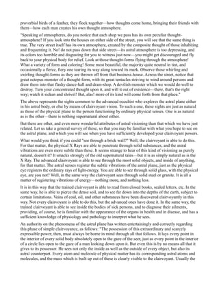 proverbial birds of a feather, they flock together—how thoughts come home, bringing their friends with
them—how each man creates his own thought atmosphere.
"Speaking of atmospheres, do you notice that each shop we pass has its own peculiar thought-
atmosphere? If you look into the houses on either side of the street, you will see that the same thing is
true. The very street itself has its own atmosphere, created by the composite thought of those inhabiting
and frequenting it. No! do not pass down that side street—its astral atmosphere is too depressing, and
its colors too horrible and disgusting for you to witness just now—you might get discouraged and fly
back to your physical body for relief. Look at those thought-forms flying through the atmosphere!
What a variety of form and coloring! Some most beautiful, the majority quite neutral in tint, and
occasionally a fierce, fiery one tearing its way along toward its mark. Observe those whirling and
swirling thought-forms as they are thrown off from that business-house. Across the street, notice that
great octopus monster of a thought-form, with its great tentacles striving to wind around persons and
draw them into that flashy dance-hall and dram-shop. A devilish monster which we would do well to
destroy. Turn your concentrated thought upon it, and will it out of existence—there, that's the right
way; watch it sicken and shrivel! But, alas! more of its kind will come forth from that place."
The above represents the sights common to the advanced occultist who explores the astral plane either
in his astral body, or else by means of clairvoyant vision. To such a one, these sights are just as natural
as those of the physical plane to the person functioning by ordinary physical senses. One is as natural
as is the other—there is nothing supernatural about either.
But there are other, and even more wonderful attributes of astral visioning than that which we have just
related. Let us take a general survey of these, so that you may be familiar with what you hope to see on
the astral plane, and which you will see when you have sufficiently developed your clairvoyant powers.
What would you think if you could "see through a brick wall?" Well, the clairvoyant is able to do this.
For that matter, the physical X Rays are able to penetrate through solid substances, and the astral
vibrations are even more subtle than these. It seems strange to hear of this kind of visioning as purely
natural, doesn't it? It smacks strongly of the old supernatural tales—but it is as simply natural as is the
X Ray. The advanced clairvoyant is able to see through the most solid objects, and inside of anything,
for that matter. The astral senses register the subtle vibrations of the astral plane, just as the physical
eye registers the ordinary rays of light-energy. You are able to see through solid glass, with the physical
eye, are you not? Well, in the same way the clairvoyant sees through solid steel or granite. It is all a
matter of registering vibrations of energy—nothing more, and nothing less.
It is in this way that the trained clairvoyant is able to read from closed books, sealed letters, etc. In the
same way, he is able to pierce the dense soil, and to see far down into the depths of the earth, subject to
certain limitations. Veins of coal, oil, and other substances have been discovered clairvoyantly in this
way. Not every clairvoyant is able to do this, but the advanced ones have done it. In the same way, the
trained clairvoyant is able to see inside the bodies of sick persons, and to diagnose their ailments,
providing, of course, he is familiar with the appearance of the organs in health and in disease, and has a
sufficient knowledge of physiology and pathology to interpret what he sees.
An authority on the phenomena of the astral plane has written entertainingly and correctly regarding
this phase of simple clairvoyance, as follows: "The possession of this extraordinary and scarcely
expressible power, then, must always be borne in mind through all that follows. It lays every point in
the interior of every solid body absolutely open to the gaze of the seer, just as every point in the interior
of a circle lies open to the gaze of a man looking down upon it. But even this is by no means all that it
gives to its possessor. He sees not only the inside as well as the outside of every object, but also its
astral counterpart. Every atom and molecule of physical matter has its corresponding astral atoms and
molecules, and the mass which is built up out of these is clearly visible to the clairvoyant. Usually the
 