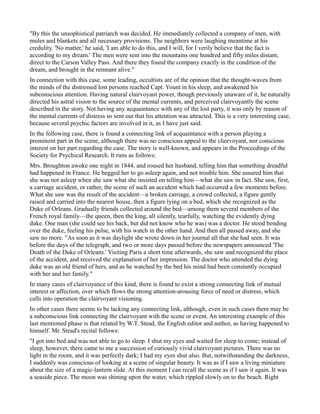 "By this the unsophistical patriarch was decided. He immediately collected a company of men, with
mules and blankets and all necessary provisions. The neighbors were laughing meantime at his
credulity. 'No matter,' he said, 'I am able to do this, and I will, for I verily believe that the fact is
according to my dream.' The men were sent into the mountains one hundred and fifty miles distant,
direct to the Carson Valley Pass. And there they found the company exactly in the condition of the
dream, and brought in the remnant alive."
In connection with this case, some leading, occultists are of the opinion that the thought-waves from
the minds of the distressed lost persons reached Capt. Yount in his sleep, and awakened his
subconscious attention. Having natural clairvoyant power, though previously unaware of it, he naturally
directed his astral vision to the source of the mental currents, and perceived clairvoyantly the scene
described in the story. Not having any acquaintance with any of the lost party, it was only by reason of
the mental currents of distress so sent out that his attention was attracted. This is a very interesting case,
because several psychic factors are involved in it, as I have just said.
In the following case, there is found a connecting link of acquaintance with a person playing a
prominent part in the scene, although there was no conscious appeal to the clairvoyant, nor conscious
interest on her part regarding the case. The story is well-known, and appears in the Proceedings of the
Society for Psychical Research. It runs as follows:
Mrs. Broughton awoke one night in 1844, and roused her husband, telling him that something dreadful
had happened in France. He begged her to go asleep again, and not trouble him. She assured him that
she was not asleep when she saw what she insisted on telling him—what she saw in fact. She saw, first,
a carriage accident, or rather, the scene of such an accident which had occurred a few moments before.
What she saw was the result of the accident—a broken carriage, a crowd collected, a figure gently
raised and carried into the nearest house, then a figure lying on a bed, which she recognized as the
Duke of Orleans. Gradually friends collected around the bed—among them several members of the
French royal family—the queen, then the king, all silently, tearfully, watching the evidently dying
duke. One man (she could see his back, but did not know who he was) was a doctor. He stood bending
over the duke, feeling his pulse, with his watch in the other hand. And then all passed away, and she
saw no more. "As soon as it was daylight she wrote down in her journal all that she had seen. It was
before the days of the telegraph, and two or more days passed before the newspapers announced 'The
Death of the Duke of Orleans.' Visiting Paris a short time afterwards, she saw and recognized the place
of the accident, and received the explanation of her impression. The doctor who attended the dying
duke was an old friend of hers, and as he watched by the bed his mind had been constantly occupied
with her and her family."
In many cases of clairvoyance of this kind, there is found to exist a strong connecting link of mutual
interest or affection, over which flows the strong attention-arousing force of need or distress, which
calls into operation the clairvoyant visioning.
In other cases there seems to be lacking any connecting link, although, even in such cases there may be
a subconscious link connecting the clairvoyant with the scene or event. An interesting example of this
last mentioned phase is that related by W.T. Stead, the English editor and author, as having happened to
himself. Mr. Stead's recital follows:
"I got into bed and was not able to go to sleep. I shut my eyes and waited for sleep to come; instead of
sleep, however, there came to me a succession of curiously vivid clairvoyant pictures. There was no
light in the room, and it was perfectly dark; I had my eyes shut also. But, notwithstanding the darkness,
I suddenly was conscious of looking at a scene of singular beauty. It was as if I saw a living miniature
about the size of a magic-lantern slide. At this moment I can recall the scene as if I saw it again. It was
a seaside piece. The moon was shining upon the water, which rippled slowly on to the beach. Right
 