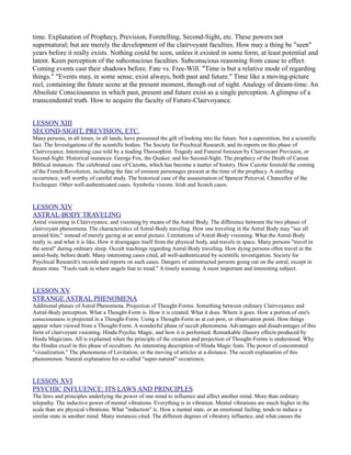 time. Explanation of Prophecy, Prevision, Foretelling, Second-Sight, etc. These powers not
supernatural; but are merely the development of the clairvoyant faculties. How may a thing be "seen"
years before it really exists. Nothing could be seen, unless it existed in some form, at least potential and
latent. Keen perception of the subconscious faculties. Subconscious reasoning from cause to effect.
Coming events cast their shadows before. Fate vs. Free-Will. "Time is but a relative mode of regarding
things." "Events may, in some sense, exist always, both past and future." Time like a moving-picture
reel, containing the future scene at the present moment, though out of sight. Analogy of dream-time. An
Absolute Consciousness in which past, present and future exist as a single perception. A glimpse of a
transcendental truth. How to acquire the faculty of Future-Clairvoyance.


LESSON XIII
SECOND-SIGHT, PREVISION, ETC.
Many persons, in all times, in all lands, have possessed the gift of looking into the future. Not a superstition, but a scientific
fact. The Investigations of the scientific bodies. The Society for Psychical Research, and its reports on this phase of
Clairvoyance. Interesting case told by a leading Theosophist. Tragedy and Funeral foreseen by Clairvoyant Prevision, or
Second-Sight. Historical instances. George Fox, the Quaker, and his Second-Sight. The prophecy of the Death of Caesar.
Biblical instances. The celebrated case of Cazotte, which has become a matter of history. How Cazotte foretold the coming
of the French Revolution, including the fate of eminent personages present at the time of the prophecy. A startling
occurrence, well worthy of careful study. The historical case of the assassination of Spencer Perceval, Chancellor of the
Exchequer. Other well-authenticated cases. Symbolic visions. Irish and Scotch cases.


LESSON XIV
ASTRAL-BODY TRAVELING
Astral visioning in Clairvoyance, and visioning by means of the Astral Body. The difference between the two phases of
clairvoyant phenomena. The characteristics of Astral-Body traveling. How one traveling in the Astral Body may "see all
around him," instead of merely gazing at an astral picture. Limitations of Astral-Body visioning. What the Astral-Body
really is; and what it is like. How it disengages itself from the physical body, and travels in space. Many persons "travel in
the astral" during ordinary sleep. Occult teachings regarding Astral-Body traveling. How dying persons often travel in the
astral-body, before death. Many interesting cases cited, all well-authenticated by scientific investigation. Society for
Psychical Research's records and reports on such cases. Dangers of uninstructed persons going out on the astral, except in
dream state. "Fools rush in where angels fear to tread." A timely warning. A most important and interesting subject.


LESSON XV
STRANGE ASTRAL PHENOMENA
Additional phases of Astral Phenomena. Projection of Thought-Forms. Something between ordinary Clairvoyance and
Astral-Body perception. What a Thought-Form is. How it is created. What it does. Where it goes. How a portion of one's
consciousness is projected in a Thought-Form. Using a Thought-Form as at cut-post, or observation point. How things
appear when viewed from a Thought-Form. A wonderful phase of occult phenomena. Advantages and disadvantages of this
form of clairvoyant visioning. Hindu Psychic Magic, and how it is performed. Remarkable illusory effects produced by
Hindu Magicians. All is explained when the principle of the creation and projection of Thought-Forms is understood. Why
the Hindus excel in this phase of occultism. An interesting description of Hindu Magic feats. The power of concentrated
"visualization." The phenomena of Levitation, or the moving of articles at a distance. The occult explanation of this
phenomenon. Natural explanation for so-called "super-natural" occurrence.


LESSON XVI
PSYCHIC INFLUENCE: ITS LAWS AND PRINCIPLES
The laws and principles underlying the power of one mind to influence and affect another mind. More than ordinary
telepathy. The inductive power of mental vibrations. Everything is in vibration. Mental vibrations are much higher in the
scale than are physical vibrations. What "induction" is. How a mental state, or an emotional feeling, tends to induce a
similar state in another mind. Many instances cited. The different degrees of vibratory influence, and what causes the
 