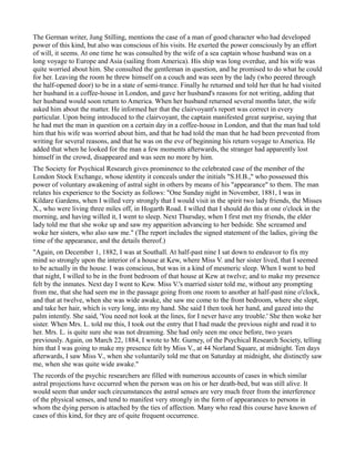 The German writer, Jung Stilling, mentions the case of a man of good character who had developed
power of this kind, but also was conscious of his visits. He exerted the power consciously by an effort
of will, it seems. At one time he was consulted by the wife of a sea captain whose husband was on a
long voyage to Europe and Asia (sailing from America). His ship was long overdue, and his wife was
quite worried about him. She consulted the gentleman in question, and he promised to do what he could
for her. Leaving the room he threw himself on a couch and was seen by the lady (who peered through
the half-opened door) to be in a state of semi-trance. Finally he returned and told her that he had visited
her husband in a coffee-house in London, and gave her husband's reasons for not writing, adding that
her husband would soon return to America. When her husband returned several months later, the wife
asked him about the matter. He informed her that the clairvoyant's report was correct in every
particular. Upon being introduced to the clairvoyant, the captain manifested great surprise, saying that
he had met the man in question on a certain day in a coffee-house in London, and that the man had told
him that his wife was worried about him, and that he had told the man that he had been prevented from
writing for several reasons, and that he was on the eve of beginning his return voyage to America. He
added that when he looked for the man a few moments afterwards, the stranger had apparently lost
himself in the crowd, disappeared and was seen no more by him.
The Society for Psychical Research gives prominence to the celebrated case of the member of the
London Stock Exchange, whose identity it conceals under the initials "S.H.B.," who possessed this
power of voluntary awakening of astral sight in others by means of his "appearance" to them. The man
relates his experience to the Society as follows: "One Sunday night in November, 1881, I was in
Kildare Gardens, when I willed very strongly that I would visit in the spirit two lady friends, the Misses
X., who were living three miles off, in Hogarth Road. I willed that I should do this at one o'clock in the
morning, and having willed it, I went to sleep. Next Thursday, when I first met my friends, the elder
lady told me that she woke up and saw my apparition advancing to her bedside. She screamed and
woke her sisters, who also saw me." (The report includes the signed statement of the ladies, giving the
time of the appearance, and the details thereof.)
"Again, on December 1, 1882, I was at Southall. At half-past nine I sat down to endeavor to fix my
mind so strongly upon the interior of a house at Kew, where Miss V. and her sister lived, that I seemed
to be actually in the house. I was conscious, but was in a kind of mesmeric sleep. When I went to bed
that night, I willed to be in the front bedroom of that house at Kew at twelve; and to make my presence
felt by the inmates. Next day I went to Kew. Miss V.'s married sister told me, without any prompting
from me, that she had seen me in the passage going from one room to another at half-past nine o'clock,
and that at twelve, when she was wide awake, she saw me come to the front bedroom, where she slept,
and take her hair, which is very long, into my hand. She said I then took her hand, and gazed into the
palm intently. She said, 'You need not look at the lines, for I never have any trouble.' She then woke her
sister. When Mrs. L. told me this, I took out the entry that I had made the previous night and read it to
her. Mrs. L. is quite sure she was not dreaming. She had only seen me once before, two years
previously. Again, on March 22, 1884, I wrote to Mr. Gurney, of the Psychical Research Society, telling
him that I was going to make my presence felt by Miss V., at 44 Norland Square, at midnight. Ten days
afterwards, I saw Miss V., when she voluntarily told me that on Saturday at midnight, she distinctly saw
me, when she was quite wide awake."
The records of the psychic researchers are filled with numerous accounts of cases in which similar
astral projections have occurred when the person was on his or her death-bed, but was still alive. It
would seem that under such circumstances the astral senses are very much freer from the interference
of the physical senses, and tend to manifest very strongly in the form of appearances to persons in
whom the dying person is attached by the ties of affection. Many who read this course have known of
cases of this kind, for they are of quite frequent occurrence.
 