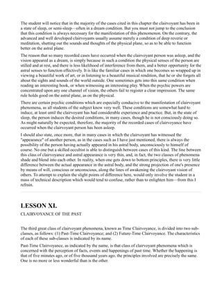 The student will notice that in the majority of the cases cited in this chapter the clairvoyant has been in
a state of sleep, or semi-sleep—often in a dream condition. But you must not jump to the conclusion
that this condition is always necessary for the manifestation of this phenomenon. On the contrary, the
advanced and well developed clairvoyants usually assume merely a condition of deep reverie or
meditation, shutting out the sounds and thoughts of the physical plane, so as to be able to function
better on the astral plane.
The reason that so many recorded cases have occurred when the clairvoyant person was asleep, and the
vision appeared as a dream, is simply because in such a condition the physical senses of the person are
stilled and at rest, and there is less likelihood of interference from them, and a better opportunity for the
astral senses to function effectively. It is like the familiar cases in which one becomes so wrapped up in
viewing a beautiful work of art, or in listening to a beautiful musical rendition, that he or she forgets all
about the sights and sounds of the world outside. One sometimes gets into this same condition when
reading an interesting book, or when witnessing an interesting play. When the psychic powers are
concentrated upon any one channel of vision, the others fail to register a clear impression. The same
rule holds good on the astral plane, as on the physical.
There are certain psychic conditions which are especially conducive to the manifestation of clairvoyant
phenomena, as all students of the subject know very well. These conditions are somewhat hard to
induce, at least until the clairvoyant has had considerable experience and practice. But, in the state of
sleep, the person induces the desired conditions, in many cases, though he is not consciously doing so.
As might naturally be expected, therefore, the majority of the recorded cases of clairvoyance have
occurred when the clairvoyant person has been asleep.
I should also state, once more, that in many cases in which the clairvoyant has witnessed the
"appearance" of another person, as in the cases such as I have just mentioned, there is always the
possibility of the person having actually appeared in his astral body, unconsciously to himself of
course. No one but a skilled occultist is able to distinguish between cases of this kind. The line between
this class of clairvoyance and astral appearance is very thin, and, in fact, the two classes of phenomena
shade and blend into each other. In reality, when one gets down to bottom principles, there is very little
difference between the actual appearance in the astral body, and the strong projection of one's presence
by means of will, conscious or unconscious, along the lines of awakening the clairvoyant vision of
others. To attempt to explain the slight points of difference here, would only involve the student in a
mass of technical description which would tend to confuse, rather than to enlighten him—from this I
refrain.



LESSON XI.
CLAIRVOYANCE OF THE PAST


The third great class of clairvoyant phenomena, known as Time Clairvoyance, is divided into two sub-
classes, as follows: (1) Past-Time Clairvoyance; and (2) Future-Time Clairvoyance. The characteristics
of each of these sub-classes is indicated by its name.
Past-Time Clairvoyance, as indicated by the name, is that class of clairvoyant phenomena which is
concerned with the perception of facts, events and happenings of past time. Whether the happening is
that of five minutes ago, or of five thousand years ago, the principles involved are precisely the same.
One is no more or less wonderful than is the other.
 
