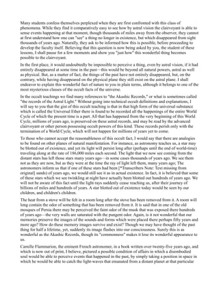 Many students confess themselves perplexed when they are first confronted with this class of
phenomena. While they find it comparatively easy to see how by astral vision the clairvoyant is able to
sense events happening at that moment, though thousands of miles away from the observer, they cannot
at first understand how one can "see" a thing no longer in existence, but which disappeared from sight
thousands of years ago. Naturally, they ask to be informed how this is possible, before proceeding to
develop the faculty itself. Believing that this question is now being asked by you, the student of these
lessons, I shall pause for a few moments and show you "just how" this wonderful thing becomes
possible to the clairvoyant.
In the first place, it would undoubtedly be impossible to perceive a thing, even by astral vision, if it had
entirely disappeared at some time in the past—this would be beyond all natural powers, astral as well
as physical. But, as a matter of fact, the things of the past have not entirely disappeared, but, on the
contrary, while having disappeared on the physical plane they still exist on the astral plane. I shall
endeavor to explain this wonderful fact of nature to you in plain terms, although it belongs to one of the
most mysterious classes of the occult facts of the universe.
In the occult teachings we find many references to "the Akashic Records," or what is sometimes called
"the records of the Astral Light." Without going into technical occult definitions and explanations, I
will say to you that the gist of this occult teaching is that in that high form of the universal substance
which is called the Universal Ether there is found to be recorded all the happenings of the entire World
Cycle of which the present time is a part. All that has happened from the very beginning of this World
Cycle, millions of years ago, is preserved on these astral records, and may be read by the advanced
clairvoyant or other person possessing occult powers of this kind. These records perish only with the
termination of a World Cycle, which will not happen for millions of years yet to come.
To those who cannot accept the reasonableness of this occult fact, I would say that there are analogies
to be found on other planes of natural manifestation. For instance, as astronomy teaches us, a star may
be blotted out of existence, and yet its light will persist long after (perhaps until the end of world-time)
traveling along at the rate of 186,000 miles each second. The light that we now see coming from the
distant stars has left those stars many years ago—in some cases thousands of years ago. We see them
not as they are now, but as they were at the time the ray of light left them, many years ago; The
astronomers inform us that if one of these stars had been [*Transcribers Note: Text missing from
original] sands) of years ago, we would still see it as in actual existence. In fact, it is believed that some
of these stars which we see twinkling at night have actually been blotted out hundreds of years ago. We
will not be aware of this fact until the light rays suddenly cease reaching us, after their journey of
billions of miles and hundreds of years. A star blotted out of existence today would be seen by our
children, and children's children.
The heat from a stove will be felt in a room long after the stove has been removed from it. A room will
long contain the odor of something that has been removed from it. It is said that in one of the old
mosques of Persia there may be perceived the faint odor of the musk that was exposed there hundreds
of years ago—the very walls are saturated with the pungent odor. Again, is it not wonderful that our
memories preserve the images of the sounds and forms which were placed there perhaps fifty years and
more ago? How do these memory images survive and exist? Though we may have thought of the past
thing for half a lifetime, yet, suddenly its image flashes into our consciousness. Surely this is as
wonderful as the Akashic Records, though its "commonness" makes it lose its wonderful appearance to
us.
Camille Flammarion, the eminent French astronomer, in a book written over twenty-five years ago, and
which is now out of print, I believe, pictured a possible condition of affairs in which a disembodied
soul would be able to perceive events that happened in the past, by simply taking a position in space in
which he would be able to catch the light-waves that emanated from a distant planet at that particular
 